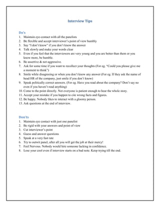 Interview Tips
Do’s
1. Maintain eye-contact with all the panelists
2. Be flexible and accept interviewer’s point of view humbly
3. Say “I don’t know” if you don’t know the answer
4. Talk slowly and make your words clear
5. Even if you feel that the interviewers are very young and you are better than them or you
know more, be humble.
6. Be assertive & not aggressive.
7. Ask for some time if you want to recollect your thoughts (For eg. “Could you please give me
a moment to think”)
8. Smile while disagreeing or when you don’t know any answer (For eg. If they ask the name of
head HR of the company, just smile if you don’t know)
9. Speak politically correct answers. (For eg. Have you read about the company? Don’t say no
even if you haven’t read anything)
10. Come to the point directly. Not everyone is patient enough to hear the whole story.
11. Accept your mistake if you happen to cite wrong facts and figures.
12. Be happy. Nobody likes to interact with a gloomy person.
13. Ask questions at the end of interview.
Don’ts
1. Maintain eye contact with just one panelist
2. Be rigid with your answers and point of view
3. Cut interviewer’s point
4. Guess and answer questions
5. Speak at a very fast rate
6. Try to outwit panel, after all you will get the job at their mercy!
7. Feel Nervous. Nobody would hire someone lacking in confidence.
8. Lose your cool even if interview starts on a bad note. Keep trying till the end.
 