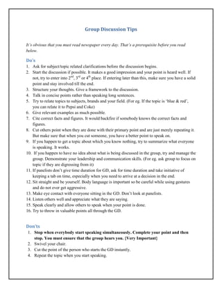 Group Discussion Tips
It’s obvious that you must read newspaper every day. That’s a prerequisite before you read
below.
Do’s
1. Ask for subject/topic related clarifications before the discussion begins.
2. Start the discussion if possible. It makes a good impression and your point is heard well. If
not, try to enter into 2nd
, 3rd
or 4th
place. If entering later than this, make sure you have a solid
point and stay involved till the end.
3. Structure your thoughts. Give a framework to the discussion.
4. Talk in concise points rather than speaking long sentences.
5. Try to relate topics to subjects, brands and your field. (For eg. If the topic is ‘blue & red’,
you can relate it to Pepsi and Coke)
6. Give relevant examples as much possible.
7. Cite correct facts and figures. It would backfire if somebody knows the correct facts and
figures.
8. Cut others point when they are done with their primary point and are just merely repeating it.
But make sure that when you cut someone, you have a better point to speak on.
9. If you happen to get a topic about which you know nothing, try to summarize what everyone
is speaking. It works.
10. If you happen to have no idea about what is being discussed in the group, try and manage the
group. Demonstrate your leadership and communication skills. (For eg. ask group to focus on
topic if they are digressing from it)
11. If panelists don’t give time duration for GD, ask for time duration and take initiative of
keeping a tab on time, especially when you need to arrive at a decision in the end.
12. Sit straight and be yourself. Body language is important so be careful while using gestures
and do not ever get aggressive.
13. Make eye contact with everyone sitting in the GD. Don’t look at panelists.
14. Listen others well and appreciate what they are saying.
15. Speak clearly and allow others to speak when your point is done.
16. Try to throw in valuable points all through the GD.
Don’ts
1. Stop when everybody start speaking simultaneously. Complete your point and then
stop. You must ensure that the group hears you. {Very Important}
2. Swivel your chair.
3. Cut the point of the person who starts the GD instantly.
4. Repeat the topic when you start speaking.
 