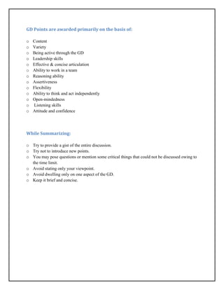 GD Points are awarded primarily on the basis of:
o Content
o Variety
o Being active through the GD
o Leadership skills
o Effective & concise articulation
o Ability to work in a team
o Reasoning ability
o Assertiveness
o Flexibility
o Ability to think and act independently
o Open-mindedness
o Listening skills
o Attitude and confidence
While Summarizing:
o Try to provide a gist of the entire discussion.
o Try not to introduce new points.
o You may pose questions or mention some critical things that could not be discussed owing to
the time limit.
o Avoid stating only your viewpoint.
o Avoid dwelling only on one aspect of the GD.
o Keep it brief and concise.
 