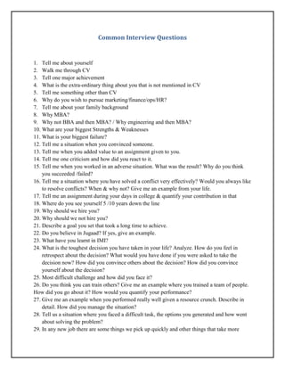 Common Interview Questions
1. Tell me about yourself
2. Walk me through CV
3. Tell one major achievement
4. What is the extra-ordinary thing about you that is not mentioned in CV
5. Tell me something other than CV
6. Why do you wish to pursue marketing/finance/ops/HR?
7. Tell me about your family background
8. Why MBA?
9. Why not BBA and then MBA? / Why engineering and then MBA?
10. What are your biggest Strengths & Weaknesses
11. What is your biggest failure?
12. Tell me a situation when you convinced someone.
13. Tell me when you added value to an assignment given to you.
14. Tell me one criticism and how did you react to it.
15. Tell me when you worked in an adverse situation. What was the result? Why do you think
you succeeded /failed?
16. Tell me a situation where you have solved a conflict very effectively? Would you always like
to resolve conflicts? When & why not? Give me an example from your life.
17. Tell me an assignment during your days in college & quantify your contribution in that
18. Where do you see yourself 5 /10 years down the line
19. Why should we hire you?
20. Why should we not hire you?
21. Describe a goal you set that took a long time to achieve.
22. Do you believe in Jugaad? If yes, give an example.
23. What have you learnt in IMI?
24. What is the toughest decision you have taken in your life? Analyze. How do you feel in
retrospect about the decision? What would you have done if you were asked to take the
decision now? How did you convince others about the decision? How did you convince
yourself about the decision?
25. Most difficult challenge and how did you face it?
26. Do you think you can train others? Give me an example where you trained a team of people.
How did you go about it? How would you quantify your performance?
27. Give me an example when you performed really well given a resource crunch. Describe in
detail. How did you manage the situation?
28. Tell us a situation where you faced a difficult task, the options you generated and how went
about solving the problem?
29. In any new job there are some things we pick up quickly and other things that take more
 