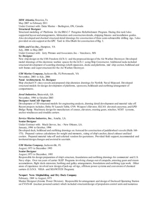 SBM Atlantia,Houston,Tx
May 2007 to February 2011
Under Contract with: Duke Marine – Burlington, ON, Canada
Structural Designer
Structural modeling of Platforms for the BM-C-7 Peregrino Refurbishment Program. During this task I also
supported layout and arrangements, fabrication and construction details, shipping fixtures and installation guides.
Also developed and checked structural detail drawings for construction of three semi-submersible drilling rigs. I also
provided on-site support at the GPC Yard in Abu Dhabi for construction of Rig 3.
Gibbs and Cox Inc., Hampton, VA
July, 2006 to May 2007
Under Contract with: Jerry Pittman and Associates,Inc. - Vancleave, MS
Sr. Designer
New ship design on the USS Freedom (LCS-1) and the proposed design of the Air Warfare Destroyer. Developed
model drawings of the electronic warfare spaces for the LCS-1 using Ship Constructor. Additional tasks included
structural development of scantling drawings (shell expansion, decks and platforms, mid ship section,bulkhead and
web frames and superstructure)for the Air Warfare Destroyer.
CDI Marine Company, Jacksonville, FL/Portsmouth, VA
November, 2003 to July, 2006
Naval Architectural, Sr. Designer
Ship checked CV class vessels and prepared ship alteration drawings for Norfolk Naval Shipyard. Developed
structural models for design development of platforms, sponsons,bulkheads and outfitting/arrangement of
compartments.
Jered Industries, Brunswick, GA
November, 1994 to October 2003
Designer/AutoCAD Operator
Development of 3D structural models for engineering analysis, drawing detail development and material take off.
Recent projects includes; Delta IV Launch Table, CVN Weapon’s Elevator, ELCAS elevated causeway,and LPD
Bridge Ramp. Machinery design for manufacture of cranes, elevators,steering gears, winches, VCHT systems,
anchor windlasses and straddle carriers.
Service Marine Industries, Inc., Amelia, LA.
Senior Designer
Under Contract with: Mack Groves, Inc. - New Orleans, LA.
January, 1994 to October, 1994
Developed deck, bulkhead and outfitting drawings on Autocad for construction of paddlewheel vessels (Hulls 168-
173). Prepared various calculations for weight and moments, sizing of ship's anchor, diesel exhaust and keel
coolers. Prepared material take-off and solicited vendors for quotations. Provided field support,recommended and
instituted design changes and assisted in sea trials.
CDI Marine Company, Jacksonville, FL
August,1973 to December 1993
Senior Designer
August,1973 to December, 1993
Responsible for design preparation of ship's structure, foundations and outfitting drawings for commercial and U.S.
Navy ships. Over ten years of carrier SLEP Programs involving change-out of catapults,arresting gears and steam
accumulators, flight deck extension, berthing and galley arrangements, foundations and outfitting type work. Other
areas of experience involved new design of jack-up oil rigs, offshore power systems and conversion of chemical
carriers (U.S.N.S. VEGA and SEAWITCH Program).
Newport News Shipbuilding and Dry Dock Company
February, 1969 to August,1973
Marine Designer (Atomic Power Division). Responsible for arrangement and design of Enclosed Operating Station
on CVAN-68 (nuclear powered carrier) which included structuraldesign of propulsion control units and numerous
 