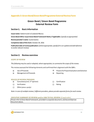 © Sustainalytics 2016
13
Appendix 3:Green Bond/GreenBondProgramme External ReviewForm
Green Bond / Green Bond Programme
External Review Form
Section1. Basic Information
Issuername: Gobiernode la Ciudadde Mexico
GreenBond ISINor IssuerGreenBond Framework Name,if applicable:[specify asappropriate]
Reviewprovider’sname: Sustainalytics
Completiondate of this form: October24, 2016
Publicationdate of reviewpublication: [whereappropriate,specify if it is an updateand add reference
to earlier relevant review]
Section 2. Review overview
SCOPE OF REVIEW
The following may be used or adapted, where appropriate, to summarise the scope of the review.
The review assessed the following elements and confirmed their alignment with the GBPs:
☒ Use of Proceeds ☒ ProcessforProject EvaluationandSelection
☒ Managementof Proceeds ☒ Reporting
ROLE(S) OF REVIEW PROVIDER
☒ Consultancy(incl.2nd
opinion) ☐ Certification
☐ Verification ☐ Rating
☐ Other(please specify):
Note: In case of multiple reviews / different providers, please provide separate forms for each review.
EXECUTIVE SUMMARY OF REVIEW and/or LINK TO FULL REVIEW (if applicable)
Please refertoGreenBondFramework,providedinaseparate document, andSecondOpinion
Documentabove.
 