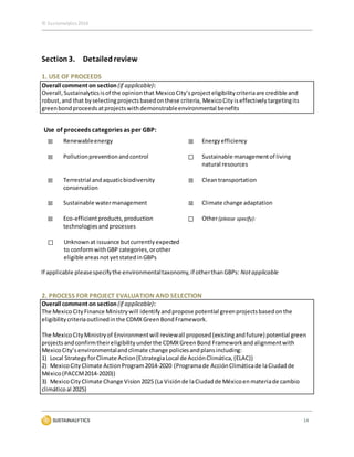 © Sustainalytics 2016
14
Section3. Detailedreview
1. USE OF PROCEEDS
Overall comment on section (if applicable):
Overall,Sustainalyticsisof the opinionthat MexicoCity’s projecteligibilitycriteriaare credible and
robust,and that byselectingprojectsbasedonthese criteria, MexicoCity iseffectivelytargetingits
greenbondproceedsatprojectswithdemonstrableenvironmental benefits
Use of proceeds categories as per GBP:
☒ Renewableenergy ☒ Energyefficiency
☒ Pollutionpreventionandcontrol ☐ Sustainable managementof living
natural resources
☒ Terrestrial andaquaticbiodiversity
conservation
☒ Cleantransportation
☒ Sustainable watermanagement ☒ Climate change adaptation
☒ Eco-efficientproducts,production
technologiesandprocesses
☐ Other(please specify):
☐ Unknownat issuance butcurrentlyexpected
to conformwithGBP categories,orother
eligible areasnotyetstatedinGBPs
If applicable pleasespecifythe environmentaltaxonomy,if otherthanGBPs: Notapplicable
2. PROCESS FOR PROJECT EVALUATION AND SELECTION
Overall comment on section (if applicable):
The MexicoCityFinance Ministrywill identifyandpropose potential greenprojectsbasedonthe
eligibilitycriteriaoutlinedinthe CDMXGreenBondFramework.
The MexicoCityMinistryof Environmentwill reviewall proposed(existingandfuture) potential green
projectsandconfirmtheireligibilityunderthe CDMXGreenBond Frameworkandalignmentwith
MexicoCity’senvironmentalandclimate change policiesandplansincluding:
1) Local StrategyforClimate Action(EstrategiaLocal de AcciónClimática,(ELAC))
2) MexicoCityClimate ActionProgram2014-2020 (Programade AcciónClimáticade laCiudadde
México(PACCM2014-2020))
3) MexicoCityClimate Change Vision2025 (La Visiónde laCiudadde Méxicoenmateriade cambio
climáticoal 2025)
 