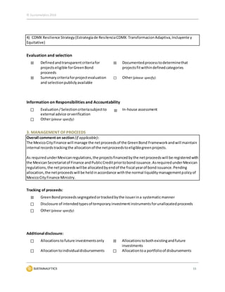 © Sustainalytics 2016
15
4) CDMX Resilience Strategy(Estrategiade ResilenciaCDMX:TransformacionAdaptiva,Incluyente y
Equitative)
Evaluation and selection
☒ Definedandtransparentcriteriafor
projectseligible forGreenBond
proceeds
☒ Documentedprocesstodeterminethat
projectsfitwithindefinedcategories
☒ Summarycriteriaforprojectevaluation
and selectionpubliclyavailable
☐ Other(please specify):
Information on Responsibilities and Accountability
☐ Evaluation/Selectioncriteriasubjectto
external advice orverification
☒ In-house assessment
☐ Other(please specify):
3. MANAGEMENT OF PROCEEDS
Overall comment on section (if applicable):
The MexicoCityFinance will manage the netproceedsof the GreenBond Framework andwill maintain
internal recordstrackingthe allocationof the netproceedstoeligiblegreenprojects.
As requiredunderMexicanregulations,the projectsfinancedbythe netproceedswill be registeredwith
the MexicanSecretariatof Finance andPublicCreditpriortobondissuance.AsrequiredunderMexican
regulations,the netproceedswillbe allocatedbyendof the fiscal yearof bondissuance.Pending
allocation,the netproceedswill be heldinaccordance withthe normal liquiditymanagementpolicyof
MexicoCityFinance Ministry.
Tracking of proceeds:
☒ GreenBondproceedssegregatedortrackedbythe issuerina systematicmanner
☐ Disclosure of intendedtypesof temporaryinvestmentinstrumentsforunallocatedproceeds
☐ Other(please specify):
Additional disclosure:
☐ Allocationstofuture investmentsonly ☒ Allocationstobothexistingandfuture
investments
☐ Allocationtoindividualdisbursements ☐ Allocationtoa portfolioof disbursements
 
