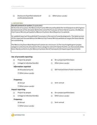 © Sustainalytics 2016
16
☐ Disclosure of portfoliobalance of
unallocatedproceeds
☐ Other(please specify):
4. REPORTING
Overall comment on section (if applicable):
At the time of issuance,the MexicoCityFinance Ministrywill publishthe listof projectstowhichgreen
bondproceedswill be allocated.Beforethe endof the fiscal yearof GreenBondissuance,the Mexico
CityFinance Ministrywill publishaMexicoCityGreenBondReportonits website.
An updatedreportwill be publishedif necessaryinthe eventof new developments.The latestversion
of thisreportwill be availableonthe MexicoCityFinance Ministrywebsiteaslongas the GreenBonds
are outstanding.
The MexicoCityGreenBond Reportwill containata minimum:(1) The listof eligiblegreenproject
categoriesandamountsallocatedtothese categories(2) Confirmationthatthe use of proceedsof the
GreenBondsconformsto the MexicoCityGreenBond Framework(3) Impactreportingelements
Use of proceeds reporting:
☐ Project-by-project ☒ On a projectportfoliobasis
☐ Linkage toindividual bond(s) ☐ Other(please specify):
Information reported:
☒ Allocatedamounts ☐ GB financed share of total investment
☐ Other(please specify):
Frequency:
☒ Annual ☐ Semi-annual
☐ Other(please specify):
Impact reporting:
☐ Project-by-project ☒ On a projectportfoliobasis
☐ Linkage toindividual bond(s) ☐ Other(please specify):
Frequency:
☒ Annual ☐ Semi-annual
☐ Other(please specify):
 