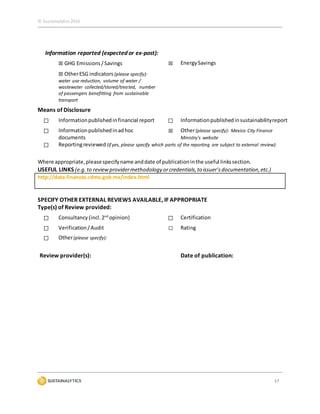 © Sustainalytics 2016
17
Information reported (expected or ex-post):
☒ GHG Emissions/Savings ☒ EnergySavings
☒ OtherESG indicators (please specify):
water use reduction, volume of water /
wastewater collected/stored/treated, number
of passengers benefitting from sustainable
transport
Means of Disclosure
☐ Informationpublishedinfinancial report ☐ Informationpublishedinsustainabilityreport
☐ Informationpublishedinadhoc
documents
☒ Other(please specify): Mexico City Finance
Ministry’s website
☐ Reportingreviewed (if yes, please specify which parts of the reporting are subject to external review):
Where appropriate,pleasespecifyname anddate of publicationinthe useful linkssection.
USEFUL LINKS (e.g.to reviewprovidermethodology orcredentials,to issuer’sdocumentation,etc.)
http://data.finanzas.cdmx.gob.mx/index.html
SPECIFY OTHER EXTERNAL REVIEWS AVAILABLE, IF APPROPRIATE
Type(s) of Review provided:
☐ Consultancy(incl.2nd
opinion) ☐ Certification
☐ Verification/Audit ☐ Rating
☐ Other(please specify):
Review provider(s): Date of publication:
 