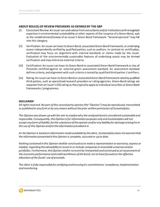 © Sustainalytics 2016
18
ABOUT ROLE(S) OF REVIEW PROVIDERS AS DEFINED BY THE GBP
(i) ConsultantReview:Anissuercanseekadvice fromconsultantsand/orinstitutionswithrecognized
expertise in environmental sustainability or other aspects of the issuance of a Green Bond, such
as the establishment/review of an issuer’s Green Bond framework. “Second opinions” may fall
into this category.
(ii) Verification:Anissuercanhave itsGreenBond,associatedGreenBondframework,orunderlying
assets independently verified by qualified parties, such as auditors. In contrast to certification,
verification may focus on alignment with internal standards or claims made by the issuer.
Evaluation of the environmentally sustainable features of underlying assets may be termed
verification and may reference external criteria.
(iii) Certification: An issuer can have its Green Bond or associated Green Bond frameworkor Use of
Proceeds certified against an external green assessment standard. An assessment standard
definescriteria,andalignment with such criteria is tested by qualified third parties / certifiers.
(iv) Rating:Anissuercanhave itsGreenBondor associatedGreenBondframeworkratedbyqualified
third parties, such as specialised research providers or rating agencies. Green Bond ratings are
separate froman issuer’sESGrating as theytypicallyapplytoindividual securitiesorGreenBond
frameworks / programmes.
DISCLAIMER
All rightsreserved.No part of this second party opinion (the“Opinion”) may bereproduced,transmitted
or published in any formorby any meanswithouttheprior written permission of Sustainalytics.
The Opinion wasdrawn up withthe aim to explain why the analyzed bond isconsidered sustainableand
responsible.Consequently,thisOpinion isfor information purposesonly and Sustainalyticswill not
accept any formof liability forthe substanceof theopinion and/orany liability for damagearising from
the useof this Opinion and/ortheinformation provided in it.
As theOpinion is based on information madeavailableby theclient, Sustainalyticsdoesnotwarrantthat
the information presented in thisOpinion is complete, accurateor up to date.
Nothing contained in this Opinion shallbe construed asto makea representation orwarranty,expressor
implied, regarding theadvisabilityto investin or include companiesin investableuniversesand/or
portfolios.Furthermore,thisOpinion shallin no eventbe interpreted and construed asan assessmentof
the economicperformanceand creditworthinessof thebond,norto havefocused on the effective
allocation of the funds’useof proceeds.
The client is fully responsibleforcertifying and ensuring its commitments`compliance,implementation
and monitoring.
 