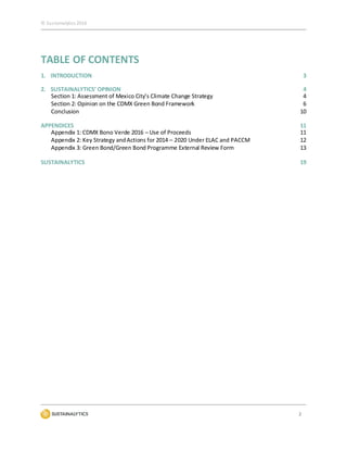 © Sustainalytics 2016
2
TABLE OF CONTENTS
1. INTRODUCTION 3
2. SUSTAINALYTICS’ OPINION 4
Section 1: Assessment of Mexico City’s Climate Change Strategy 4
Section 2: Opinion on the CDMX Green Bond Framework 6
Conclusion 10
APPENDICES 11
Appendix 1: CDMX Bono Verde 2016 – Use of Proceeds 11
Appendix 2: Key Strategy andActions for 2014 – 2020 Under ELAC and PACCM 12
Appendix 3: Green Bond/Green Bond Programme External Review Form 13
SUSTAINALYTICS 19
 