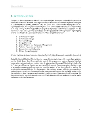 © Sustainalytics 2016
3
1.INTRODUCTION
Gobiernode la Ciudadde Mexico(MexicoCityGovernment) hasdeveloped aGreenBond Framework in
accordance withwhichit intendstoissue greenbondsthat will fundenvironmentallybeneficial projects
in Ciudad de México (CDMX), or Mexico City. This Green Bond Framework has been published in a
separate document. The net proceedsof each greenbond will be usedto refinance or finance,inwhole
or in part, existing (re-financing) and future projects that promote sustainable development and the
transitiontoalow-carbon,climate-resilienteconomy.The greenbondswillfundprojectsineighteligibility
criteria, as defined in the green bond framework. These eligibility criteria are-
1. Sustainable Transport
2. Sustainable Buildings
3. Renewable Energy
4. Energy Efficiency
5. Water Efficiency and Wastewater Management
6. Pollution Prevention and Control
7. Conservation and Biodiversity
8. Climate Change Adaptation
A listof eligibleprojects andprojectedallocationsforthe first bond issuance isprovided in Appendix 1.
Ciudadde México(CDMX),or MexicoCity, has engagedSustainalyticstoprovide asecond-partyopinion
on the CDMX Green Bond Framework. As part of this engagement process, Sustainalytics held
conversationswithvariousteamsinvolvedinthedevelopmentandfinancingof MexicoCity,includingThe
city’sSecretaryof Financial Planning andSecretaryof Environment. Theseconversationsclarifiedthe use
of proceeds, management of proceeds and reporting aspects of the Green Bond as well as the
sustainability strategy of Mexico City. Sustainalytics also reviewed relevant public documents and non-
publicdocumentsrelatingtothe design,planning,governanceandconstructionof eligible projectsunder
the CDMX Green Bond Framework and providedits opinion on the CDMX Green Bond Framework. This
document contains Sustainalytics’ Opinion on the CDMX Green Bond Framework and should be read in
conjunction with that framework.
 