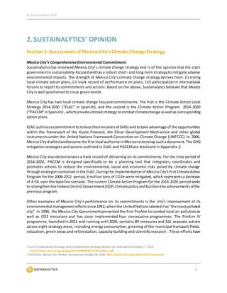 © Sustainalytics 2016
4
2.SUSTAINALYTICS’ OPINION
Section1:Assessment of MexicoCity’sClimate Change Strategy
MexicoCity’s ComprehensiveEnvironmental Commitment:
Sustainalyticshas reviewed Mexico City’s climate change strategy and is of the opinion that the city’s
governmentissustainability-focused andhas a robust short- and long-termstrategyto mitigate adverse
environmental impacts. The strength of Mexico City’s climate change strategy derives from: (i) strong
local climate action plans, (ii) track record of performance on plans, (iii) participation in international
forums to report to commitments and actions. Based on the above, Sustainalytics believes that Mexico
City is well positioned to issue green bonds.
Mexico City has two local climate change focused commitments. The first is the Climate Action Local
Strategy 2014-2020 (“ELAC” in Spanish), and the second is the Climate Action Program 2014-2020
(“PACCM”inSpanish)1,whichprovideabroadstrategytocombatclimatechange aswellas corresponding
action plans.
ELAC outlinesacommitmenttoreduce theemissionsof GHGsand totake advantage of the opportunities
within the framework of the Kyoto Protocol, the Clean Development Mechanism and other global
instruments under the United Nations Framework Convention on Climate Change (UNFCCC). In 2006,
MexicoCitydraftedandbecame the firstlocal authorityinMexicotodevelopsuchadocument. The GHG
mitigation strategies and actions outlined in ELAC and PACCM are disclosed in Appendix 2.
Mexico City also demonstrates a track record of delivering on its commitments. For the time period of
2014-2020, PACCM is designed specifically to be a planning tool that integrates, coordinates and
promotes actions to reduce the environmental, social and economic risks posed by climate change
throughstrategiescontainedinthe ELAC. Duringthe implementationof MexicoCity’sfirstClimateAction
Program for the 2008-2012 period, 6 million tons of CO2e were mitigated, which represents a decrease
of 4.5% over the baseline scenario. The current Climate ActionProgram for the 2014-2020 period seeks
to strengthenthe Federal DistrictGovernment(GDF) climate policyandbuildonthe achievementsof the
previous program.
Other examples of Mexico City’s performance on its commitments is the city’s improvement of its
environmental managementeffortssince1992, whenthe UnitedNationslabeleditas"the mostpolluted
city”. In 1990, the Mexico City Government presented the first ProAire to combat local air pollutionas
well as CO2 emissions and has since implemented four consecutive programmes. The ProAire IV
programme, launched in 2011 and running until 2020, contains 89 measures and 116 separate actions
across eight strategy areas, including energy consumption, greening of the municipal transport fleets,
education, green areas and reforestation, capacity building and scientific research2. These efforts have
1 Local ClimateActionStrategy Local ClimateActionStrategy Mexico City. Accessed onOctober17, 2016:
http://www.cger.nies.go.jp/gcp/pdf/a20060904/t4/sheinbaum.pdf
2 C40 Cities. Mexico City: ProAire. Accessedon October 26, 2016: http://www.c40.org/profiles/2013-mexicocity
 