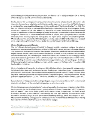 © Sustainalytics 2016
5
contributed significantlyto reducing air pollution,and Mexico City is recognized by the UN as having
shifted its agenda towards environmental sustainability.
Finally, Mexico City participates in various international forums to collaborate with other cities with
respecttoclimate change adaptationandmitigation,andtoreportonitscommitments.The Citybecame
a member of the voluntary Global Covenant of Cities on Climate (“The Mexico City Pact”) in 2010. The
Pact is a voluntary initiative of mayors and local authority representatives that aims to advance climate
actions. As a signatory to the Pact, Mexico City reports on its climate commitments, performance and
actionstothe carbonn® CitiesClimateRegistry(cCCR). Withrespecttointernationalcommitmentsaround
mitigation, Mexico City is committed to the Compact of Mayors, which pledges to reduce its GHG
emissions, make existing targets and plans public, and report on its progress annually through CDP.
MexicoCity wasfully compliantwiththe Compact’sfour-stepprocessin20153 and will continuetoreport
on its progress through the newly formed Global Covenant of Mayors for Climate and Energy.
MexicoCity’s Environmental Targets:
The city’s Climate Action Program (“PACCM” in Spanish) provides a detailed guidance for reducing
emissionsby approximately10milliontonsof CO2e by2020– whichwouldrepresentadecrease ofalmost
30% of emissionsrelative tothebaseline. The city’slocal governmentoperationsGHGemissionsreduction
targetsfor2020 include areductionof:14% intransport,9% inwaste,5% infacilitiesand1% inbuildings.
Intermsof adaptation,the ActionProgramaimstoincreasethe city’sresiliencyaswellasthe population’s
adaptationcapacities,particularlyforthe 5.6millionpeoplemostvulnerabletoextremeweatherevents,
such as flooding4.Inorderto support itsadaptationstrategyinitiatives,the cityissettingupa Resilience
Office comprising3divisionsanda 15-person teamwiththe supportof the RockefellerFoundation’s100
Resilient Cities initiative.
MexicoCity’sGeneralProgramforDevelopment(2013-2018) establishesthe city’spublicpolicypriorities,
including all objectives, goals, and related actions. This Program establishes climate change as a public
policy priority, and includes the PACCM reduction target of 10 million tons of CO2e by 2020 as a policy
objective.MexicoCityalsotracksandreportsonthese targetsthroughitsCDP SurveyResponses.The city
publicallyreportsonitsScope 1,2 and3 emissions,whichtotaled6,170,632 metrictonnesCO2e in 2012.
Sustainalyticsisof the opinionthat reportingontargetsandperformanceon MexicoCity’senvironmental
strategies is indicative of the priority the city assigns to achieving results.
MexicoCity’stargetscontribute toMexico’snationalagendaforclimate change mitigation.InApril 2012,
Mexicobecame the firstdevelopingcountrytoadopt aGeneral Climate Change Law ( “LGCC”inSpanish),
which is Mexico’s main political tool for efficiently tackling climate change issues. The law is a legal
framework that aims to reduce Mexico’s emissions by 50% from 2000 levels by 2050 and serves as the
foundation for the country’s 40-year National Climate Change Strategy, which was adopted in 2013.
Mexico’s Climate Change Strategy as well as the LGCC clearly demonstrates that the country is moving
forward in the fulfillment of its long-term international pledges.
3 Compact of Mayors. Mexico City. Accessed on October3, 2016: https://www.compactofmayors.org/cities/mexico-city/
4 Mexico City’s ClimateAction Program: 2014-2020.
 