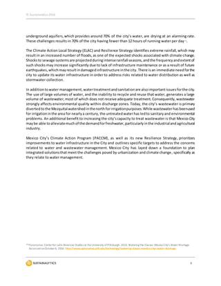 © Sustainalytics 2016
8
underground aquifers, which provides around 70% of the city’s water, are drying at an alarming rate.
These challenges results in 70% of the city having fewer than 12 hours of running water per day13.
The Climate Action Local Strategy (ELAC) and Resilience Strategy identifies extreme rainfall, which may
result in an increased number of floods,as one of the expected shocks associated with climate change.
Shocksto sewage systemsare projectedduringintenserainfall seasons,andthe frequencyandextentof
such shocks may increase significantly due to lack of infrastructure maintenance or as a result of future
earthquakes,whichmayresultindamagedinfrastructure inthe city. There isan immediate needforthe
city to update its water infrastructure in order to address risks related to water distribution as well as
stormwater collection.
In additionto water management,watertreatmentandsanitationare alsoimportant issuesforthe city.
The use of large volumes of water, and the inability to recycle and reuse that water, generates a large
volume of wastewater,most of which does not receive adequate treatment. Consequently,wastewater
strongly affects environmental quality within discharge zones. Today, the city’s wastewater is primary
divertedtothe Mezquitalwatershedinthenorth forirrigationpurposes.While wastewaterhasbeenused
for irrigationinthe area for nearlya century, the untreatedwaterhas ledto sanitaryand environmental
problems. An additional benefit to increasing the city’scapacity to treat wastewater is that Mexico City
maybe able toalleviatemuchof the demandforfreshwater,particularlyinthe industrialandagricultural
industry.
Mexico City’s Climate Action Program (PACCM), as well as its new Resilience Strategy, prioritizes
improvements to water infrastructure in the City and outlines specific targets to address the concerns
related to water and wastewater management. Mexico City has layed down a foundation to plan
integrated solutionsthat meet the challenges posed by urbanization and climate change, specifically as
they relate to water management.
13 Panoramas: Centerfor Latin American Studies at theUniversity ofPittsburgh.2015. Watering the Classes: Mexico City's WaterShortage.
Accessed onOctober6, 2016: http://www.panoramas.pitt.edu/technology/watering-classes-mexico-citys-water-shortage
 