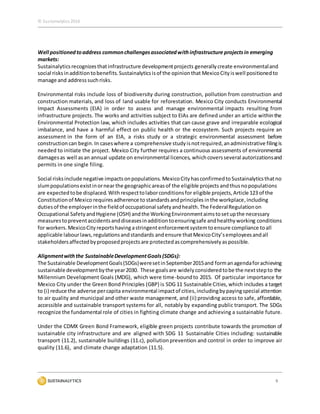 © Sustainalytics 2016
9
Well positionedtoaddress commonchallengesassociatedwithinfrastructure projectsin emerging
markets:
Sustainalyticsrecognizesthatinfrastructure developmentprojects generallycreate environmentaland
social risks inadditiontobenefits.Sustainalyticsisof the opinionthat MexicoCity iswell positionedto
manage and address suchrisks.
Environmental risks include loss of biodiversity during construction, pollution from construction and
construction materials, and loss of land usable for reforestation. Mexico City conducts Environmental
Impact Assessments (EIA) in order to assess and manage environmental impacts resulting from
infrastructure projects. The works and activities subject to EIAs are defined under an article withinthe
Environmental Protection law, which includes activities that can cause grave and irreparable ecological
imbalance, and have a harmful effect on public health or the ecosystem. Such projects require an
assessment in the form of an EIA, a risks study or a strategic environmental assessment before
construction can begin.In caseswhere a comprehensive studyisnotrequired,anadministrative filingis
needed to initiate the project. Mexico City further requires a continuous assessments of environmental
damagesas well asan annual update on environmental licences, whichcoversseveral autorizationsand
permits in one single filing.
Social risksinclude negative impactsonpopulations. MexicoCity hasconfirmedtoSustainalyticsthatno
slumpopulationsexistinornear the geographicareasof the eligible projects andthusnopopulations
are expectedtobe displaced.Withrespecttolaborconditionsfor eligible projects,Article 123 of the
Constitutionof Mexico requiresadherence to standardsandprinciples inthe workplace,including
dutiesof the employerinthe fieldof occupational safetyandhealth.The FederalRegulationon
Occupational SafetyandHygiene (OSH) andthe WorkingEnvironmentaimstosetupthe necessary
measurestopreventaccidentsanddiseasesinadditiontoensuringsafe andhealthyworking conditions
for workers. MexicoCity reportshavingastringentenforcementsystemtoensure compliance toall
applicable labourlaws,regulationsandstandards andensure thatMexicoCity’semployeesandall
stakeholdersaffectedbyproposedprojectsare protectedascomprehensivelyaspossible.
Alignmentwiththe SustainableDevelopmentGoals(SDGs):
The Sustainable DevelopmentGoals(SDGs)weresetinSeptember2015and formanagendaforachieving
sustainable developmentbythe year2030. These goalsare widelyconsideredtobe the nextstepto the
Millennium Development Goals (MDG), which were time-boundto 2015. Of particular importance for
Mexico City under the Green Bond Principles (GBP) is SDG 11 Sustainable Cities,which includes a target
to (i) reduce the adverse percapita environmental impactof cities,includingbypayingspecial attention
to air quality and municipal and other waste management, and (ii) providing access to safe, affordable,
accessible and sustainable transport systems for all, notably by expanding public transport. The SDGs
recognize the fundamental role of cities in fighting climate change and achieving a sustainable future.
Under the CDMX Green Bond Framework, eligible green projects contribute towards the promotion of
sustainable city infrastructure and are aligned with SDG 11 Sustainable Cities including: sustainable
transport (11.2), sustainable buildings (11.c), pollutionprevention and control in order to improve air
quality (11.6), and climate change adaptation (11.5).
 