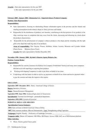 3
Awards: i. Best sales representative for the year 2007.
ii. Best sales representative for the year 2004.
February 2000 - January 2002: Athanassiou S.A. - Imported tobacco Products Company.
Position: Sales Representative
Responsibilities:
• Sales representative, focusing on wholesaling (Piraeus wholesalers-agents in the province and the islands) and
retailing (minimarkets-kiosks-tobacco shops) in Attica, province and islands.
• Responsible for the distribution of products, new launches, contributing in the best position of our products in the
shop, resolving issues or complaints that may occur from the clients, discussing and informing my clients about
the products characteristics.
• Responsible for the advertisement of company’s tobacco products in the shops and the rewarding with the right
gifts in the shops that made big sales of our products.
Areas of responsibility: New Smyrna, Piraeus, Κallithea, Achaia, Laconia, Messenia and Cyclades Islands
(Paros-Naxos- Mykonos-Syros-Tinos).
Awards: Best sales representative October-December 2001.
November 1998 - January 2000: Kyriako’s Skouras Agency Brokers, Inc.
Position: Custom Broker
Responsibilities:
• Responsible for customs clearances for Ridenco SA Company (Timberland- Nautica) and many more companies
that had to do with importing or exporting their products.
• Working with shipping Companies in order to pay them on behalf of our client.
• Cooperating with four banks in order to receive my payments on behalf of our clients and receive payment orders
to pay the customs and make the imports or the exports.
EDUCATION
September 2007- December 2011: Deree - American College of Greece.
Degree: Bachelor of Science.
Major: Human Resources Management.
September1995- June 1996: Technical high school of Amarousion.
Specialization: Assistant microbiologist - paramedical department.
September 1993-1995: Lyceum of Lycovrisi.
PERSONAL SKILLS AND ABILITIES
Specialization Courses-Seminars:
2010: Sales seminars in British American Tobacco Hellas.
2007: Sales seminars academy «Mercuri International». Topic: Strengthening selling Capacities.
Languages: English: Fluently – Proficiency of Cambridge University.
Computer skills: Μaster of Computers: MS Οffice, MS Project, Access, CRM, SAP, use of B2B business platform.
Other Activities:
• Music: Electric guitar-Classic guitar.
CV – Stathakopoulos George
 