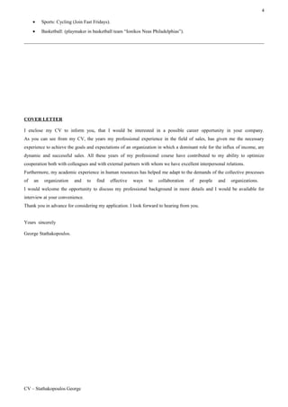 4
• Sports: Cycling (Join Fast Fridays).
• Basketball: (playmaker in basketball team “Ionikos Neas Philadelphias”).
COVER LETTER
I enclose my CV to inform you, that I would be interested in a possible career opportunity in your company.
As you can see from my CV, the years my professional experience in the field of sales, has given me the necessary
experience to achieve the goals and expectations of an organization in which a dominant role for the influx of income, are
dynamic and successful sales. All these years of my professional course have contributed to my ability to optimize
cooperation both with colleagues and with external partners with whom we have excellent interpersonal relations.
Furthermore, my academic experience in human resources has helped me adapt to the demands of the collective processes
of an organization and to find effective ways to collaboration of people and organizations.
I would welcome the opportunity to discuss my professional background in more details and I would be available for
interview at your convenience.
Thank you in advance for considering my application. I look forward to hearing from you.
Yours sincerely
George Stathakopoulos.
CV – Stathakopoulos George
 