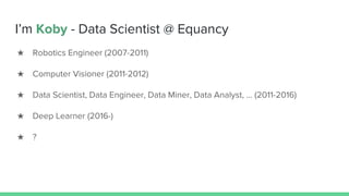 I’m Koby - Data Scientist @ Equancy
★ Robotics Engineer (2007-2011)
★ Computer Visioner (2011-2012)
★ Data Scientist, Data Engineer, Data Miner, Data Analyst, ... (2011-2016)
★ Deep Learner (2016-)
★ ?
 