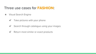 Three use cases for FASHION:
★ Visual Search Engine
➹ Take pictures with your phone
➹ Search through catalogue using your images
➹ Return most similar or exact products
 