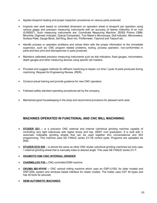 • Applies blueprint reading and proper inspection procedures on various parts produced.
• Inspects own work based on controlled dimension on operation sheet or blueprint per operation using
various gages and precision measuring instruments with an accuracy of twenty millionths of an inch
(0.00002”). Such measuring instruments are: Coordinate Measuring Machine, ZEISS Prismo CMM,
Microhite, Digimatic Indicator, Optical Comparator, Tool Maker’s Microscope, Dial Indicator, Micrometers,
Surface Plate, Gauge Block, Set Ring, Bore mic, Profilometer, Talyrond and Talysurf etc.
• Identify process or operation problems and solves them with the proper information to the immediate
supervisor, such as: CNC program related problems, tooling, process operation, non-conformities in
parts and blue print and discrepancies in parts produced.
• Maintains calibrated precision measuring instruments such as dial indicators, fixed gauges, micrometers,
depth gauges and other measuring devices using specific set masters.
• Provided and suggest methods for efficient machining to lessen run time / cycle of parts produced during
machining. Request for Engineering Review, (RER).
• Conduct actual training and provide guidance for new CNC operators.
• Followed safety standard operating procedures set by the company.
• Maintained good housekeeping in the shop and recommend provisions for pleasant work area.
MACHINES OPERATED IN FUNCTIONAL AND CNC MILL MACHINING:
• STUDER S21 – is a precision CNC external and internal cylindrical grinding machine capable of
controlling very tight tolerances with digital drives and has .00001 inch graduation. It is built with 3
automatic indexable grinding wheels that can be used together thru conversational and ISO
programming. This machine uses GE FANUC series 21i-TB control syste. Programs are uploaded via
DNC.
• STUDER ECO 650 – is almost the same as other CNC studer cylindrical grinding machines but only uses
1 external grinding wheel that is manually index to desired angle. This uses GE FANUC series 21i-T.
• OKAMOTO IGM-15NC INTERNAL GRINDER
• CHARMILLES P30 – CNC-controlled EDM machine
• OKUMA MX-45VAE – CNC vertical milling machine which uses an OSP-U100L for older models and
OSP-200L system and windows based interface for newer models. The holder uses CAT 40 types and
has 40 tools its carousel.
• SEMI-AUTOMATIC MACHINES:
10
 