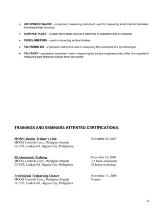 • AIR SPINDLE GAUGE – a precision measuring instrument used for measuring small internal diameters
that require high accuracy.
• SURFACE PLATE – a super flat surface used as a reference in inspection and in inscribing.
• PROFILOMETERS – used in inspecting surface finishes.
• TALYROND 290 – a precision instrument used in measuring the roundness of a cylindrical part.
• TALYSURF – a precision instrument used in measuring the surface roughness and profile. It is capable of
measuring tight tolerance surface finish and profile
TRAININGS AND SEMINARS ATTENTED CERTIFICATIONS:
MOOG Baguio Trainer’s Club November 29, 2007
MOOG Controls Corp., Philippine Branch
BCEPZ, Loakan Rd. Baguio City, Philippines
5S Assessment Training December 16, 2006
MOOG Controls Corp., Philippine Branch 3.5 hours classroom
BCEPZ, Loakan Rd. Baguio City, Philippines 24 hours workshop
Professional Trainership Cluster November 11, 2006
MOOG Controls Corp., Philippine Branch 8 hours
BCEPZ, Loakan Rd. Baguio City, Philippines
12
 