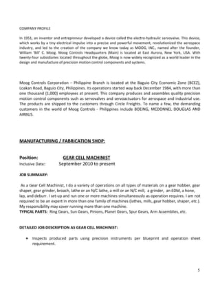 COMPANY PROFILE
In 1951, an inventor and entrepreneur developed a device called the electro-hydraulic servovalve. This device,
which works by a tiny electrical impulse into a precise and powerful movement, revolutionized the aerospace
industry, and led to the creation of the company we know today as MOOG, INC., named after the founder,
William ‘Bill’ C. Moog. Moog Controls Headquarters (Main) is located at East Aurora, New York, USA. With
twenty-four subsidiaries located throughout the globe, Moog is now widely recognized as a world leader in the
design and manufacture of precision motion control components and systems.
Moog Controls Corporation – Philippine Branch is located at the Baguio City Economic Zone (BCEZ),
Loakan Road, Baguio City, Philippines. Its operations started way back December 1984, with more than
one thousand (1,000) employees at present. This company produces and assembles quality precision
motion control components such as servovalves and servoactuators for aerospace and industrial use.
The products are shipped to the customers through Circle Freights. To name a few, the demanding
customers in the world of Moog Controls - Philippines include BOEING, MCDONNEL DOUGLAS AND
AIRBUS.
MANUFACTURING / FABRICATION SHOP:
Position: GEAR CELL MACHINIST
Inclusive Date: September 2010 to present
JOB SUMMARY:
As a Gear Cell Machinist, I do a variety of operations on all types of materials on a gear hobber, gear
shaper, gear grinder, broach, lathe or an N/C lathe, a mill or an N/C mill, a grinder, an EDM, a hone,
lap, and deburr. I set-up and run one or more machines simultaneously as operation requires. I am not
required to be an expert in more than one family of machines (lathes, mills, gear hobber, shaper, etc.).
My responsibility may cover running more than one machine.
TYPICAL PARTS: Ring Gears, Sun Gears, Pinions, Planet Gears, Spur Gears, Arm Assemblies, etc.
DETAILED JOB DESCRIPTION AS GEAR CELL MACHINIST:
• Inspects produced parts using precision instruments per blueprint and operation sheet
requirement.
5
 