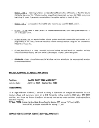 • OKUMA LT300-M - machining functions and operations of this machine is the same as the other Okuma
CNC Lathe Machines. This PC-fusion machine only differs in its controls and uses OSP-P200L system and
is Window XP based. Programs are uploaded into the machine via DNC or thru USB drive.
• OKUMA LT25-M – same as other Okuma CNC lathe machines but uses OSP=E100L system.
• OKUMA LT15 MY - same as other Okuma CNC lathe machines but uses OSP=E100L system and it has a Y-
axis on its upper turret.
• OKAMOTO IGM-15NC – is a precision CNC internal grinder which uses conversation input system or ISO
programming. It has FANUC series 18i-TB control system with digital drives. Programs are uploaded via
DNC or thru floppy disk.
• OKUMA MA -50 HB – is a CNC controlled horizontal milling machine which has 10 pallets and tool
carousel capable of holding 200 tools which is CAT50 types. This has OSP-U100L system.
• OKUMA-GA – is an external diameter CNC grinding machine with almost the same controls as other
Okuma lathe machines.
MANUFACTURING / FABRICATION SHOP:
Position: LARGE BODY CELL MACHINIST
Inclusive Date: April 16, 2005 - September 2010
JOB SUMMARY:
As a Large Body Cell Machinist, I perform a variety of operations on all types of materials, such as
titanium alloys and aluminum alloys on a CNC horizontal milling machine, CNC lathe. CNC EDM
machine, on a hone, or deburr. I perform set-up and run one or more machines simultaneously as
operation requires.
TYPICAL PARTS: Inboard and outboard manifolds for boeing 777, boeing 767, boeing 787,
Airbus A340, autopilot manifolds for boeing 737, etc.
DETAILED JOB DESCRIPTION AS LARGE BODY CELL MACHINIST:
7
 