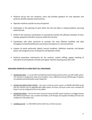 • Performs set-up and runs machines, trains and provides guidance for new operators and
performs all other operator level functions.
• Operates machines outside my area of expertise
• Participates in the planning of work within the Cell and helps in solving problems occurring
within the Cell.
• Performs the necessary coordination to consistently maintain the effective utilization of time,
tooling, equipment and other resources within the cell area.
• Coordinates with other personnel to maintain the most effective workflow and ideal
throughput to identify bottlenecks and achieve line balance in a cell environment.
• Inspects all works performed, detects unusual conditions, (defective materials, and deviate
parts), and recognizes errors in blueprints and operation sheets.
• Performs preventive maintenance for the machine: coolant refilling, regular checking of
lubrication oil and hydraulic oil levels and regular machine cleaning every after shift.
MACHINES OPERATED IN LARGE BODY CELL MACHINING:
• OKUMA MA-50HB - is a 6-axis CNC-controlled horizontal milling machine which uses OSP-U100L system.
This machine is configured to hold up to 10 pallets, it has a 200-tools Carousel (CAT50 types). Programs
are uploaded and downloaded using a floppy disc.
• OKUMA MA-500HA SPACE CENTER – the same numerical control system as OKUMA MA-50HB except
that this machine uses an upgraded OSP-U200L system, PC-fusion, full-touch screen and is windows XP
based. It can be configured as five or ten pallets.
• OKUMA MA-400HA – this has the same numerical control and OSP system interface as its bigger brother
MA-500HA except that it uses a smaller tool holder, a CAT 40 types and capable of holding 154 tools and
configured as two pallets only.
• CHARMILLES P30 – is a CNC EDM machine which has a 10-tool carousel.
8
 