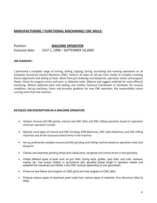MANUFACTURING / FUNCTIONAL MACHINING/ CNC MILLS:
Position: MACHINE OPERATOR
Inclusive date: JULY 1, 1998 – SEPTEMBER 10,2005
JOB SUMMARY:
I performed a complete range of turning, drilling, tapping, boring, burnishing and reaming operations on all
Computer Numerical Control Machines (CNC). Perform all types of set-ups from simple to complex including
fixture alignments and setting of tools. Work from part drawings and blueprints, operation sheets and program
sheets. Check for program errors and worn or defective tools. Observe and suggest methods for more efficient
machining. Detects defective parts and tooling, and notifies Technical Coordinator or Facilitator for unusual
conditions. Set-up machines, trains and provides guidance for new CNC operators. My responsibility covers
running more than one machine.
DETAILED JOB DESCRIPTION AS A MACHINE OPERATOR:
• Analyze manual and CNC grinds, manual and CNC lathe and CNC milling operation based on operation
sheet per operation number
• Operate most types of manual and CNC Grinding, EDM Machines, CNC Lathe Machines, and CNC milling
machines and all the necessary attachments in the machine.
• Set-up proficiently multiple manual and CNC grinding and milling machine based on operation sheet and
blueprint.
• Checks and examines grinding wheel and cutting tools, recognize and correct errors in tool geometry.
• Preset different types of tools such as gun drills, boring tools, graflex, spot drills, end mills, reamers,
inserts, etc. Use proper holders in accordance with specified preset length in operation sheets and
establish the necessary tool offsets in the CNC controls depending on tool geometries.
• Prove out new fixture and program on CNC grind and new program on CNC lathe.
• Produce various types of machined parts made from various types of materials, from Aluminum Alloy to
Steel.
9
 