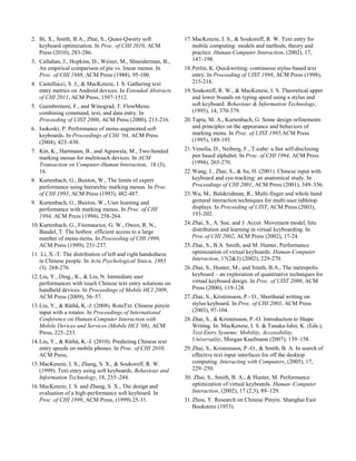 2. Bi, X., Smith, B.A., Zhai, S., Quasi-Qwerty soft
keyboard optimization. In Proc. of CHI 2010, ACM
Press (2010), 283-286.
3. Callahan, J., Hopkins, D., Weiser, M., Shneiderman, B.,
An empirical comparison of pie vs. linear menus. In
Proc. of CHI 1988, ACM Press (1988), 95-100.
4. Castellucci, S. J., & MacKenzie, I. S. Gathering text
entry metrics on Android devices. In Extended Abstracts
of CHI 2011, ACM Press, 1507-1512.
5. Guimbretiere, F., and Winograd, T. FlowMenu:
combining command, text, and data entry. In
Proceeding of UIST 2000, ACM Press (2000), 213-216.
6. Isokoski, P. Performance of menu-augmented soft
keyboards. In Proceedings of CHI ‘04, ACM Press
(2004), 423–430.
7. Kin, K., Hartmann, B., and Agrawala, M., Two-handed
marking menus for multitouch devices. In ACM
Transaction on Computer-Human Interaction, 18 (3),
16.
8. Kurtenbach, G., Buxton, W., The limits of expert
performance using hierarchic marking menus. In Proc.
of CHI 1993, ACM Press (1993), 482-487.
9. Kurtenbach, G., Buxton, W., User learning and
performance with marking menus. In Proc. of CHI
1994, ACM Press (1994), 258-264.
10.Kurtenbach, G., Fitzmaurice, G. W., Owen, R. N.,
Baudel, T. The hotbox: efficient access to a large
number of menu-items. In Proceeding of CHI 1999,
ACM Press (1999), 231-237.
11. Li, X.-T. The distribution of left and right handedness
in Chinese people. In Acta Psychological Sinica, 1983
(3), 268-276.
12.Liu, Y., Ding., K., & Liu, N. Immediate user
performances with touch Chinese text entry solutions on
handheld devices. In Proceedings of Mobile HCI 2009,
ACM Press (2009), 56–57.
13.Liu, Y., & Räihä, K.-J. (2008). RotaTxt: Chinese pinyin
input with a rotator. In Proceedings of International
Conference on Human-Computer Interaction with
Mobile Devices and Services (Mobile HCI ‘08), ACM
Press, 225–233.
14.Liu, Y., & Räihä, K.-J. (2010). Predicting Chinese text
entry speeds on mobile phones. In Proc. of CHI 2010,
ACM Press,
15.MacKenzie, I. S., Zhang, S. X., & Soukoreff, R. W.
(1999). Text entry using soft keyboards. Behaviour and
Information Technology, 18, 235–244.
16.MacKenzie, I. S. and Zhang, S. X., The design and
evaluation of a high-performance soft keyboard. In
Proc. of CHI 1999, ACM Press, (1999) 25-31.
17.MacKenzie, I. S., & Soukoreff, R. W. Text entry for
mobile computing: models and methods, theory and
practice. Human-Computer Interaction, (2002), 17,
147–198.
18.Perlin, K. Quickwriting: continuous stylus-based text
entry. In Proceeding of UIST 1998, ACM Press (1998),
215-216.
19.Soukoreff, R. W., & MacKenzie, I. S. Theoretical upper
and lower bounds on typing speed using a stylus and
soft keyboard. Behaviour & Information Technology,
(1995), 14, 370-379.
20.Tapia, M. A., Kurtenbach, G. Some design refinements
and principles on the appearance and behaviors of
marking menu. In Proc. of UIST 1995,ACM Press
(1995), 189-195.
21.Venolia, D., Neiberg, F., T-cube: a fast self-disclosing
pen based alphabet. In Proc. of CHI 1994, ACM Press
(1994), 265-270.
22.Wang, J., Zhai, S., & Su, H. (2001). Chinese input with
keyboard and eye-tracking: an anatomical study. In
Proceedings of CHI 2001, ACM Press (2001), 349–356.
23.Wu, M., Balakrishnan, R., Multi-finger and whole hand
gestural interaction techniques for multi-user tabletop
displays. In Proceeding of UIST, ACM Press (2003),
193-202.
24.Zhai, S., A. Sue, and J. Accot. Movement model, hits
distribution and learning in virtual keyboarding. In
Proc.of CHI 2002, ACM Press (2002), 17-24.
25.Zhai, S., B.A. Smith, and M. Hunter, Performance
optimization of virtual keyboards. Human-Computer
Interaction, 17(2&3) (2002), 229-270.
26.Zhai, S., Hunter, M., and Smith, B.A., The metropolis
keyboard – an exploration of quantitative techniques for
virtual keyboard design. In Proc. of UIST 2000, ACM
Press (2000), 119-128.
27.Zhai, S., Kristensson, P.- O., Shorthand writing on
stylus keyboard. In Proc. of CHI 2003, ACM Press
(2003), 97-104.
28.Zhai, S., & Kristensson, P.-O. Introduction to Shape
Writing. In: MacKenzie, I. S. & Tanaka-Ishii, K. (Eds.),
Text Entry Systems: Mobility, Accessibility,
Universality, Morgan Kaufmann (2007), 139–158.
29.Zhai, S., Kristensson, P.-O., & Smith, B. A. In search of
effective text input interfaces for off the desktop
computing. Interacting with Computers, (2005), 17,
229–250.
30. Zhai, S., Smith, B. A., & Hunter, M. Performance
optimization of virtual keyboards. Human–Computer
Interaction, (2002), 17 (2,3), 89–129.
31.Zhou, Y. Research on Chinese Pinyin. Shanghai East
Bookstore (1953).
 