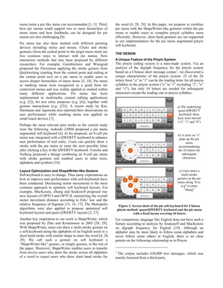 menu items a pie like menu can accommodate [1, 5]. Third,
how pie menus could support two or more hierarchies of
menu items and how feedbacks can be designed for pie
menus are also challenging [8].
Pie menu has also been studied with different pointing
devices including stylus and mouse. Clicks and stroke
gestures (from the central point to the target menu item) are
two common ways to interact with pie menus. New
interaction methods had also been proposed by different
researchers. For example, Guimbretiere and Winograd
proposed the Flowmenu applying the stroke gesture from
Quickwriting (starting from the central point and ending at
the central point too) on a pie menu to enable users to
access deeper hierarchies of menu items [5, 18]. Pie menu
or marking menu were recognized as a good form for
contextual menus and was widely applied or studied within
many different applications. Pie menu has been
implemented in multimedia content editing applications
(e.g. [5]), for text entry purposes (e.g. [6]), together with
gesture interactions (e.g. [23]). A recent study by Kin,
Hartmann and Agrawala also reported their observations on
user performance while marking menu was applied on
small touch devices [7].
Perhaps the most relevant past works to the current study
were the following. Isokoski (2004) proposed a pie menu
augmented soft keyboard [6]. In his proposal, an 8-cell pie
menu was integrated with a QWERTY keyboard to enhance
user performance of text entry. Users can quickly draw a
stroke with the pie menu to enter the next possible letter
after clicking a key in the QWERTY keyboard. Venolia and
Neiberg proposed a design combining an 8-cell pie menu
with stroke gestures and enabled users to enter texts,
alphabets and symbols [18].
Layout Optimization and ShapeWriter-like Gesture
Soft keyboard is easy to change. Thus many explorations on
how to improve user performance with soft keyboards have
been conducted. Decreasing motor movements is the most
common approach to optimize soft keyboard layouts. For
example, MacKenzie, Zhang and Soukoreff proposed two
new layouts of OPTI I and OPTI II, minimizing the overall
motor movement distance according to Fitts’ law and the
relative frequency of bigrams [15, 16, 17]. The Metropolis
algorithms were also applied to propose optimized soft
keyboard layouts and quasi-QWERTY layouts [2, 27].
Another key inspiration to our work is ShapeWriter, which
was proposed by Zhai and Kristensson in 2003 [28, 29].
With ShapeWriter, users can draw a multi-stroke gesture on
a soft keyboard along the alphabets of an English word or a
short hand stroke with similar shape to enter the word [4, 28,
29]. We call such a gesture on soft keyboard a
“ShapeWriter-like” gesture, or simply gesture, in the rest of
the paper. Moreover, ShapeWriter enables users to transfer
from novice users who draw the stroke across all alphabets
of a word to expert users who draw short hand stroke for
the word [4, 28, 29]. In this paper, we propose to combine
pie menu with the ShapeWriter-like gestures within the pie
menu to enable users to complete pinyin syllables more
efficiently. However, short hand gestures are not supported
in our implementation for the pie menu augmented pinyin
soft keyboard.
THE DESIGN
A Unique Feature of the Pinyin System
The pinyin coding system is a man-made system. Via an
analysis of the digraph frequency for the pinyin system
based on a Chinese short message corpus1
, we discovered a
unique characteristic of the pinyin system: 23 of the 26
letters from “a” to “z” can be the leading letter for all pinyin
syllables in the pinyin system (“a” to “z” excluding “i”, “u”
and “v”), but only 10 letters are needed for subsequent
characters except the leading one in pinyin syllables.
Figure 2. Screen shots of the pie soft keyboard for Chinese
pinyin method: quasi-QWERTY keyboard and the pie menu
with a fixed layout covering 10 letters
For comparison, language like English does not have such a
feature according to analysis by Soukoreff and MacKenzie
on digraph frequency for English [19]. Although an
alphabet may be more likely to follow some alphabets and
never follow some others in English, there is no clear
pattern on the following relationship as in Pinyin.
1
The corpus includes 630,000 text messages, which was
mainly licensed from a third party.
a) The underlying
quasi-QWERTY
keyboard: three
keys were moved
(“u”, “i” and “k”)
b) A click on “s”
pops up the pie
menu
accommodating
the 10 letters for
subsequent
characters
c) Users draw a
multi-stroke
gesture on the pie
menu along “h-a-
n-g” to enter
“shang”
 