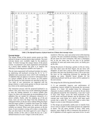 Concept design
The unique feature of the pinyin system seems not fully
utilized in design of current pinyin input methods. The most
relevant feature now available might be the predictive
input. To better leverage this unique feature of the pinyin
system, we proposed a pie menu augmented soft keyboard
as a pinyin input method. Our goal is to improve the
efficiency of entering pinyin syllables (see Figure 2).
The pie menu augmented soft keyboard includes two parts:
an underlying soft keyboard covering the 26 “a” to “z”
alphabets and a pop-up pie menu with 8 cells including all
10 alphabets that can appear as second or subsequent letters
in a pinyin syllable. In the next section, we will explain
how the layouts for both elements are specified as they are.
Two types of user interactions are supported with the
design solution: a multi-stroke gesture on the pie menu and
key clicks on the underlying keyboard.
The interaction process with the proposed keyboard is as
follows: first, users click a key on the underlying keyboard
to enter the leading character of a pinyin syllable (See
Figure 2a); then a pie menu pops up accommodating all ten
alphabets that are needed for subsequent characters of a
pinyin syllable; finally, after the popping up of the pie
menu, users can move the finger from the clicked key to
subsequent letters on the pie menu without lifting the finger
until the target syllable is complete (See Figure 2b). Proper
candidates for Chinese characters are shown after pinyin
syllables are entered. When users draw gestures on the pie
menu, if users touched a wrong cell to enter a wrong letter,
they can draw back to the letter again (if a user’s finger is
already outside of this cell) or touch the key for a pre-
defined timeout (if a user’s finger is still in the cell) to
unselect it. This way, users can correct errors while drawing
a gesture. We also considered including a backspace key in
the pie menu for error corrections. But since a backspace
key in the pie menu may be too easy to be touched
accidently by users and causes more errors, we finally give
up the idea.
During the process of drawing a gesture on the pie menu,
any time when users lift their fingers, the pie menu will
disappear. If users don’t want to draw the gestures on the
pie menu, they have the flexibility to turn it off or just click
the keys on the underlying keyboard by ignoring the
popping up menu. Detailed layout designs for the
underlying keyboard and the pie menu will be explained in
the next session.
The design has the following potential benefits:
1) It can potentially improve user performance of
completing a pinyin syllable by decreasing the movement
distance of a hand. All needed letters for subsequent
characters in pinyin syllables are covered on the pie menu
and gathered around the first clicked key. Users don’t need
to move their finger across the whole keyboard so the
overall motor movement distance may be decreased. This
concept may work better on a device with large touch
screens like a tablet PC. Users don’t need to move their
fingers or arms to enter full pinyin syllables.
2) The design can potentially enable users to transfer from
novice users to experts if short-hand gestures are supported
in future. The pie menu includes 8 slices. After some
practice, users might be able to memorize the positions of
all 10 alphabets on both cognitive and motor levels. In such
First
Letter
Second Letter
A B C D E F G H I J K L M N O P Q R S T U V W X Y Z Total
A - - - - - - - - 186319 - - - - 545926 414159 - - - - - - - - - - - 1146404
B 84842 - - - 17267 - - - 31573 - - - - - 1637 - - - - - 100583 - - - - - 235902
C 12492 - - - 718 - - 67381 4717 - - - - - 2973 - - - - - 4844 - - - - - 93125
D 88800 - - - 117034 - - - 55871 - - - - - 9693 - - - - - 51122 - - - - - 322520
E - - - - - - - - 112106 - - - - 207008 - - - 18336 - - - - - - - - 337450
F 38064 - - - 11854 - - - - - - - - - 1388 - - - - - 9785 - - - - - 61091
G 40958 - - - 61700 - - - - - - - - - 15518 - - - - - 44879 - - - - - 163055
H 140063 - - - 145117 - - - 168529 - - - - - 47800 - - - - - 226875 - - - - - 728384
I 419155 - - - 51513 - - - - - - - - 156243 1124 - - - - - 54906 - - - - - 682941
J - - - - - - - - 185336 - - - - - - - - - - - 16034 - - - - - 201370
K 30118 - - - 22539 - - - - - - - - - 4546 - - - - - 17030 - - - - - 74233
L 56750 - - - 11469 - - - 174933 - - - - - 2890 - - - - - 6860 1169 - - - - 254071
M 75422 - - - 68171 - - - 27254 - - - - - 2039 - - - - - 1978 - - - - - 174864
N 50566 - - - 38291 - 389905 191330 - - - - - 228 - - - - - 1453 3342 - - - - 675115
O - - - - - - - - - - - - 65138 - - - - - - 107634 - - - - - 172772
P 8747 - - - 7791 - - 9825 - - - - - 7842 - - - - - 757 - - - - - 34962
Q - - - - - - - 61899 - - - - - - - - - - - 38236 - - - - - 100135
R 14257 - - - 24494 - - 2661 - - - - - 2072 - - - - - 7709 - - - - - 51193
S 9945 - - - 885 - - 273531 14525 - - - - - 2958 - - - - - 16753 - - - - - 318597
T 39344 - - - 4712 - - 59233 - - - - - 11506 - - - - - 3825 - - - - - 118620
U 121534 - - - 23088 - - 89651 - - - - 17256 111198 - - - - - - - - - - - 362727
V - - - - - - - - - - - - - - - - - - - - - - - - - 4511
W 40625 - - - 26362 - - - - - - - - 213879 - - - - - 18930 - - - - - 299796
X - - - - - - - 185387 - - - - - - - - - - - 12055 - - - - - 197442
Y 107410 - - - 24896 - - 91259 - - - - - 62332 - - - - - 23007 - - - - - 308904
Z 77193 - - - 14182 - - 128079 18176 - - - - - 7478 - - - - - 22484 - - - - - 267592
Total 1456285 - - - 672083 - 389905 468991 1670584 - - - - 991571 923260 - - - - - 787739 4511 - - - - 11276685
Table 2. The digraph frequency of pinyin based on a Chinese short message corpus
 