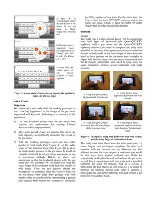 Figure 3. Screen shots of the prototype showing the predictive
input and phrasal input
USER STUDY
Objectives
We conducted a user study with the working prototype to
test a few key hypotheses in the design of the pie menu
augmented soft keyboard. Following is a summary of the
hypotheses:
1) The soft keyboard design with the pie menu may
increase user performance for entering Chinese
characters with pinyin methods;
2) After some period of use, we assumed that users can
both explicitly and implicitly remember the layout of
the pie menu.
3) With the working prototype, users can use either
thumbs of both hands (See Figure 4c) or the index
finger of the dominant hand (See Figure 4d) to draw
the multi-stroke gestures on the pie menu. It would be
valuable to learn if the design brings advantages to any
of interaction methods. Before the study, our
assumption is that the keyboard design with the pie
menu may be favorable for the interaction with the
index finger of the dominant hand than with thumbs of
both hands. There are two reasons behind the
assumption: on one hand, since the layout is fixed for
the pie menu, when users draw gestures with both
thumbs, there is a conflict about remembering a gesture
path because both thumbs are respectively controlled
by different sides of our brain. On the other hand, the
keys on both the quasi-QWERTY keyboard and the pie
menu are small, which is again favorable for index
fingers that are often smaller than thumbs.
Methods
Design
The study was a within-subject design. All 12 participants
used both types of keyboards (the Quasi-QWERTY
keyboard with a pie menu and the Quasi-QWERTY
keyboard without a pie menu) to complete text entry tasks
specified in the study. Participants can choose to use either
thumbs in both hands or the index finger of their dominant
hand to draw gestures on the pie menu (see examples in
Figure 4d). But once they chose the interaction method with
the keyboards, participants were asked to keep using the
same interaction method across keyboards and study
sessions.
a. Using the quasi-Qwerty
keyboard with both thumbs
c. Using the pie menu
augmented keyboard with both
thumbs
b. Using the quasi-Qwerty
keyboard with the index finger
of the dominant hand
d. Using the pie menu
augmented keyboard with the
index finger of the dominant
hand
Figure 4. Examples of using both keyboards with both thumbs
and the index finger of the dominant hand
The study took about three hours for each participant. To
avoid fatigue, each participant completed the study in 5
sessions with one session per day. Between any two
adjacent sessions for a participant, a maximum gap would
be two days. Each session included two blocks for
respectively two keyboards with and without the pie menu.
In each block, a participant will type texts with a specified
keyboard for about 30 minutes. And in a session, a
participant can take breaks as s/he wants to. The orders of
methods are balanced among users. After 5 sessions, a
participant has used both keyboards with and without a pie
menu for two and half hours.
a) After “h” is
clicked, legal letters
that can follow it are
shown in the pie
menu in black.
Illegal ones become
dim.
b) Phrasal input is
supported: users
can enter pinyin of
“shang” and “hai”
to enter the phrase
of “上海”.
c) Users click the
initial letters of
two pinyin
syllables to enter
a phrase.
 