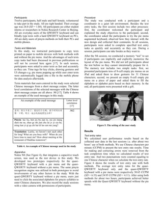 Participants
Twelve participants, half male and half female, volunteered
to take part in the study. All are right handed. Their average
age was 24.0 (SD = 1.68). All participants are either student
interns or researchers in Nokia Research Center in Beijing.
All are everyday users of the QWERTY keyboard and can
blindly type texts with a hard QWERTY keyboard on PCs.
All are daily users of pinyin methods on both their PCs and
mobile phones.
Tasks and Materials
In this study, we instructed participants to copy texts
printed on paper to mobile devices with both methods with
and without the pie menu. And the advantages of such texts
copy tasks had been discussed in previous publications so
will not be covered here again [17]. In each session,
participants were asked to enter texts as fast and accurately
as they can. Time tags for key clicks, drawing gestures and
UI changes e.g. pie menu popping up while user enter texts
were automatically logged into a file in the mobile phone
for data analysis afterwards.
Texts materials that users entered in the study were selected
Chinese messages from a short message corpus. The letter
level correlations of the selected messages with the Chinese
short message corpus are all above .90 [17]. Table 4 shows
an example of the used messages in this study.
An example of the used message Letter level
correlation
[17]
老刘，很久不见了，最近忙什么呢，找个时间出来
聚一下吧，明天一起去吃海底捞怎么样？
.902
Pinyin: lao liu, hen jiu bu jian le, zui jin mang
shen me ne, zhao ge shi jian chu lai jv yi xia ba,
ming tian yi qi qu chi hai di lao zen me yang?
Translation: Laoliu, we haven’t met each other
for long! What are you busy with? When do you
have time to meet me? How about meeting at the
restaurant of Haidilao tomorrow?
Table 4. An example of Chinese message used in the study
Apparatus
Nokia N8 (See Figure 4), that integrates a capacitive touch
screen, was used as the test device in this study. We
developed two prototypes respectively for the quasi-
QWERTY keyboard with a pie menu and the quasi-
QWERTY keyboard without a pie menu. The same pinyin
recognition engine was utilized in both prototypes to avoid
involvements of any other factors in the study. With the
quasi-QWERTY keyboard without a pie menu, users just
need to click the associated alphabets for pinyin syllables to
enter Chinese characters. We also record the study sessions
with a video camera with permissions of participants.
Procedure
The study was conducted with a participant and a
coordinator in a quiet lab environment. Besides the text
entry tasks, the first session include two other processes:
first, the coordinator welcomed the participant and
explained the study objectives to the participant; second,
the coordinator asked the participants to try the pie menu
augmented keyboard, observed how they interact with the
new design and collected their comments. In all sessions,
participants were asked to complete specified text entry
tasks as quickly and accurately as they can. During a
session, participants can take breaks as they want to.
After the 5th session, we conducted a memory “test” to see
if participants can implicitly and explicitly memorize the
layout of the pie menu. We did not tell participants about
the test before so they cannot intentionally prepare for it.
The memory test includes two simple tasks: first, we
presented participants tens of 8-cell empty pie menus on an
iPad and asked them to draw gestures for 31 Chinese
characters; second, we present an empty 8-cell empty pie
menu on a piece of paper and asked them to fill the
alphabets or alphabet pairs based on their memory. In the
end, all participants were presented with a gift.
Figure 5. The setting of the user study
Results
Text entry rates
We calculated user performance results based on the
collected user data in the last sessions i.e. after about two
hours’ use of both methods. We use Chinese characters per
minute (CCPM) to present the text entry rate results. Time
for making and correcting errors were removed from the
task completion time when we calculated results of text
entry rate. And two punctuations were counted equaling to
one Chinese character when we calculate the text entry rate.
Figure 6 shows the results of text entry rate with both
methods. The average text entry rates for the quasi-
QWERTY keyboard only and the quasi-QWERTY
keyboard with a pie menu were respectively 30.65 CCPM
(SD = 6.53) and 24.95 CCPM (SD = 4.11). After using both
methods for about two hours, participants achieved better
speeds with the Quasi-QWERTY keyboard without the pie
menu.
 