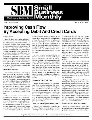 OCTOBER 2005VOL. 18, ISSUE IX
Reprinted by permission of the St. Louis Small Business Monthly
Page 2
Improving Cash Flow
By Accepting Debit And Credit Cards
by Steve Hazan
One of the fastest-growing methods of pay-
ment is the use of debit and credit cards. As
the reliance on paper checks continues to
wane, more and more businesses are turning
to merchant providers to take advantage of
this trend. Accepting this form of payment
makes it easier for people to do business with
you and expands the ways in which to sell
products and services. Smaller businesses
gainacertainimpliedcredibilitywithpotential
customers by being linked to major players,
suchasVisa,MasterCard,DiscoverorAmeri-
can Express. Furthermore, purchasers are
more apt to do business with unfamiliar ven-
dors when they know they have the various
protections afforded by using plastic in the
event of a dispute.
How Does It Work?
Your customer presents the card for pay-
ment, which may be accepted over the phone,
through a personal computer or swiped
through a point-of-sale terminal linked to the
provider’s database. The processor verifies
the validity of the card and the availability of
funds. Assuming good funds, the transaction
proceeds and the sale amount is debited from
the customer’s account for transfer to yours.
Transaction reports are available and import-
ing data directly to your accounting system
could result in less data entry time on your
part.
Within a few days the sale amount, minus a
smalldiscountfee,iscreditedtoyouraccount.
Many users focus solely on the amount of the
discount. Rates and fees are generally deter-
mined by volume and average ticket size.
Higher transaction amounts are more lucra-
tive and warrant a lower cost; however, they
carry greater risk for the provider. While the
discount rate may vary quite a bit, there are a
variety of fees and charges to consider. Make
sure to do an “apples to apples” comparison to
arrive at the true all-in cost of doing business
this way. Typically funds are advanced daily
with settlement of charges occurring on a
monthlybasis. Althoughyoumaybristleatthe
thought of paying for this service, the positive
impact on cash flow and the security of know-
ing good funds are on the way usually offset
the costs.
As more business is conducted over the
Internet, look for a vendor who can help you
with the back end of your ordering website.
Someprovideeasilycustomizedtemplates,while
others will create a true end-to-end ordering
system for you. The ubiquitous “shopping
cart”pioneeredbyAmazonisconsideredstan-
dard fare today. While you can save direct
costs by creating your own site, many owners
prefer to outsource this activity allowing them
to focus on other facets of running their busi-
nesses. Other key considerations include pri-
vacyandsecurityprotectionprovidedbymany
vendors.
ImpactToYourCashFlow
Another significant factor is the availability
date. Some processors credit you after two or
three business days. Each day’s delay impacts
your cash flow, so consider those providers
with next day availability. If your bank pro-
cesses its own transactions, you can often get
funds as much as one or two days sooner than
through third party providers. Regardless of a
provider’spaymentpolicy,yourcommitmentto
daily settlement of card transactions will im-
prove your cash flow.
Who Are The Players In This Field?
The three types of vendors to consider are
bank-owned processors, third party providers
and independent sales organizations (ISOs)—
each with their own pros and cons. Bank-
ownedmerchantproviders,suchasFifthThird
andBankofAmerica,areoftenabletoprovide
fastersettlementinadditiontopotentiallylower
fees due to the in-house structure they offer.
Business owners may also take advantage of
the “one-stop shop” relationship manager
model offered by many banks. Banks report
higher average deposit balances for those who
utilizemerchantservicesvs.thosewithout. Be
sure to offer this piece of business while nego-
tiating your total package of banking services,
particularly if you are currently with another
provider.
Inthethirdpartymodel,institutionscontract
withafirmsuchasFirstDatatodelivertheback-
end support for card processing. In this dy-
namic the bank continues to offer the benefits
of accepting a card, making the back-end sup-
port transparent to the customer. While com-
petition is fierce, those employing this model
must cover contracted fees as well as provide
amarginofprofitresultinginpotentiallyhigher
fees and charges.
Whilegenerallysmallerinsizethantheirbank
or third party counterparts, ISOs, play an im-
portant role in the industry by helping those
who might not otherwise have access to these
programs. Although sometimes pilloried by
competitorsandconsumergroupsforhighfees
and questionable practices, traditional provid-
ersoftenmakeitdifficultforstartupsandthose
incertainindustriestoestablishtheserelation-
ships. While ISOs have accepted their status
as a provider of last resort, there are many
reputable outfits that compete head on with
their better-known bank brethren.
What Else Do I Need To Know?
Whichever route you choose, expect to un-
dergoanunderwritingprocessnotunlikealoan
application. Inessence,theproviderisadvanc-
 