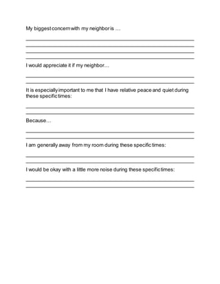 My biggestconcernwith my neighboris …
____________________________________________________________
____________________________________________________________
____________________________________________________________
____________________________________________________________
I would appreciate it if my neighbor…
____________________________________________________________
____________________________________________________________
It is especiallyimportant to me that I have relative peace and quiet during
these specifictimes:
____________________________________________________________
____________________________________________________________
Because…
____________________________________________________________
____________________________________________________________
I am generally away from my room during these specific times:
____________________________________________________________
____________________________________________________________
I would be okay with a little more noise during these specifictimes:
____________________________________________________________
____________________________________________________________
 
