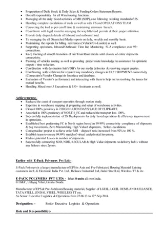  Preparation of Daily Stock & Daily Sales & Pending Orders Statement Reports.
 Overall responsibility for all Warehousing functions.
 Managing all the daily based activities of MH (SOP),also following working standard of 5S.
 Handling complete escalations of mails as well as with CS and OPERATIONS TEAM
 Connecting the load as per cutoff time & maintaining minimum breach.
 Co-ordinate with legal team for arranging the way bills/road permits & their proper utilization.
 Provide daily dispatch details of Inbound and outbound load.
 To managing the all Dispatched Media reports on daily, weekly and monthly basis.
 Maintaining the reports for billing references (Vehicle/Co-Loader) as well.
 Supporting operations, Inbound/Outbound Time line Monitoring. SLA compliance over 97+
connections.
 Keep tracking of smooth transition of Air/Train/Road media until closure of entire shipments
connectivity.
 Planning of vehicles routing as well as providing proper route knowledge to assistance for optimistic
outputs / time reduction.
 Coordination with destination hub's/DH's for our media deliveries & resolving urgent queries.
 Coordinating with tech team for required any mandatory changes in ERP / SHIPMENT connectivity
(Connection's/Vendor Change) in Interface and database.
 Evaluation of Vendor’s performance and interacting with them to help out to resolving the issues for
mutual benefits.
 Handling Mixed over 5 Executives & 150+ Assistants as well.
Achievements:-
 Reduced the coast of transport operation through motion study.
 Expertise in warehouse mapping & preparing and setup of warehouse activities.
 Cleared 100% pendency in 2 BIG BILLION DAYS SALE OF FLIPKART.
 Awarded in 100% pendency of NORTH_FC and reduced the transport loss 100%.
 Successfully implementation of 5S Deployments for daily based operations & efficiency improvement
in operations.
 Established best performing FC in North region based on 99.99% connectivity compliance of shipments
& bag movements, Zero Mismatching High Valued shipments, Sellers escalations
 Conceptualize project to achieve order MH – dispatch ratio increased from 92% to 100 %.
 Establish team to ensure 99.99% match of virtual and physical inventory.
 Reduce potential Losses in number of shipments
 Successfully connecting SDD, NDD,REGULAR & High Value shipments to delivery hub’s without
any failures since 2years.
Earlier with E-Pack Polymers Pvt Ltd:-
E-Pack Polymers is a largest manufacture of EPS in Asia and Pre-Fabricated Housing Material Existing
customers are L.G Electronic India Pvt. Ltd., Reliance Industrial Ltd, Jindal Steel Ltd, Wireless TT & etc.
E-PACK POLYMERS PVT LTD: - It has 8 units all over India.
61 B&C, Udhyog Vihar, Greater Noida.
Manufacturer of EPS & Pre-Fabricated housing material, Supplier of LGEIL, LGEIL OEMS.AND RELIANCE,
TATA STELL, JINDAL STEEL, WIRELESS TT etc.
As Senior Executive Logistics & Operations from 22.06.13 to 12th
.Sep.2014.
Designation: - Senior Executive Logistics & Operations
Role and Responsibility:-
 