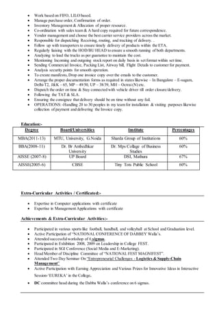  Work based on FIFO, LILO based.
 Manage purchase order, Confirmation of order.
 Inventory Management & Allocation of proper resource.
 Co-ordination with sales team & A hard copy required for future correspondence.
 Vendor management and choose the best carrier service providers across the market.
 Responsible for dispatching Receiving, routing, and tracking of delivery. .
 Follow up with transporters to ensure timely delivery of products within the ETA.
 Regularly liaising with the HOD/BU HEAD to ensure a smooth running of both departments.
 Analyzing to load the trucks as per guarantee to maintain the cost.
 Mentioning Incoming and outgoing stock report on daily basis in set format within set time.
 Sending Commercial Invoice, Packing List, Airway bill, Flight Details to customer for payment.
 Analysis security points for smooth operation.
 To create manifesto, Drop one invoice copy over the emails to the customer.
 Arrange the proper documentation forms as required in states likewise – In Bangalore – E-sugam,
Delhi-T2, J&K – 65, MP – 49/50, UP – 38/39, MH – Octrai(N) etc.
 Dispatch the order on time & Stay connected with vehicle driver till order closure/delivery.
 Following the TAT & SLA.
 Ensuring the consignee that delivery should be on time without any fail.
 OPERATIONS:-Handling 20 to 30 peoples in my team for installation & visiting purposes likewise
collection of payment and delivering the Invoice copy.
Education:-
Degree Board/Universities Institute Percentages
MBA(2011-13) MTU, University, G.Noida Sharda Group of Institutions 60%
BBA(2008-11) Dr. Br Ambedhkar
University
Dr. Mps Collage of Business
Studies
60%
AISSE (2007-8) UP Board DSI, Mathura 67%
AISSE(2005-6) CBSE Tiny Tots Public School 60%
Extra-Curricular Activities / Certificated:-
 Expertise in Computer applications with certificate
 Expertise in Management Applications with certificate
Achievements & Extra-Curricular Activities:-
 Participated in various sports like football, handball, and volleyball at School and Graduation level.
 Active Participation of “NATIONAL CONFERENCE OF DABBEY Walla’s.
 Attended successfulworkshop of 6 sigmas.
 Participated in Exhibition 2008, 2009 on Leadership in College FEST.
 Participated in SGI Conference (Social Media and E-Marketing).
 Head Member of Discipline Committee of “NATIONAL FEST MAGNIFEST”.
 Attended Two Day Seminar On “Entrepreneurial Challenges - Logistics & Supply-Chain
Management”
 Active Participation with Earning Appreciation and Various Prizes for Innovative Ideas in Interactive
Session-‘EUREKA’ in the College.
 DC committee head during the Dabba Walla’s conference on 6 sigmas.
 