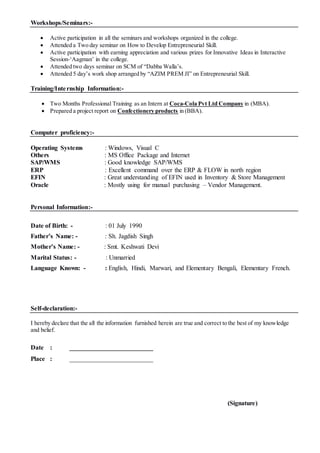 Workshops/Seminars:-
 Active participation in all the seminars and workshops organized in the college.
 Attended a Two day seminar on How to Develop Entrepreneurial Skill.
 Active participation with earning appreciation and various prizes for Innovative Ideas in Interactive
Session-‘Aagman’ in the college.
 Attended two days seminar on SCM of “Dabba Walla’s.
 Attended 5 day’s work shop arranged by “AZIM PREM JI” on Entrepreneurial Skill.
Training/Internship Information:-
 Two Months Professional Training as an Intern at Coca-Cola Pvt Ltd Company in (MBA).
 Prepared a project report on Confectionery products in (BBA).
Computer proficiency:-
Operating Systems : Windows, Visual C
Others : MS Office Package and Internet
SAP/WMS : Good knowledge SAP/WMS
ERP : Excellent command over the ERP & FLOW in north region
EFIN : Great understanding of EFIN used in Inventory & Store Management
Oracle : Mostly using for manual purchasing – Vendor Management.
Personal Information:-
Date of Birth: - : 01 July 1990
Father’s Name: - : Sh. Jagdish Singh
Mother’s Name: - : Smt. Keshwati Devi
Marital Status: - : Unmarried
Language Known: - : English, Hindi, Marwari, and Elementary Bengali, Elementary French.
Self-declaration:-
I hereby declare that the all the information furnished herein are true and correct to the best of my knowledge
and belief.
Date : __________________________
Place : __________________________
(Signature)
 