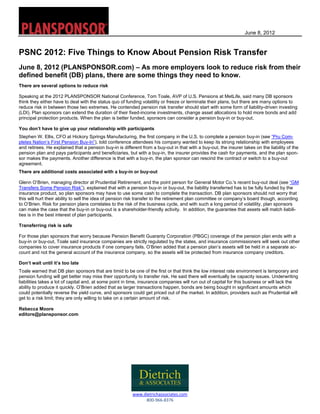 June 8, 2012
 
www.dietrichassociates.com  
800‐966‐8376
PSNC 2012: Five Things to Know About Pension Risk Transfer
June 8, 2012 (PLANSPONSOR.com) – As more employers look to reduce risk from their
defined benefit (DB) plans, there are some things they need to know.
There are several options to reduce risk
Speaking at the 2012 PLANSPONSOR National Conference, Tom Toale, AVP of U.S. Pensions at MetLife, said many DB sponsors
think they either have to deal with the status quo of funding volatility or freeze or terminate their plans, but there are many options to
reduce risk in between those two extremes. He contended pension risk transfer should start with some form of liability-driven investing
(LDI). Plan sponsors can extend the duration of their fixed-income investments, change asset allocations to hold more bonds and add
principal protection products. When the plan is better funded, sponsors can consider a pension buy-in or buy-out.
You don’t have to give up your relationship with participants
Stephen W. Ellis, CFO at Hickory Springs Manufacturing, the first company in the U.S. to complete a pension buy-in (see “Pru Com-
pletes Nation’s First Pension Buy-In”), told conference attendees his company wanted to keep its strong relationship with employees
and retirees. He explained that a pension buy-in is different from a buy-out in that with a buy-out, the insurer takes on the liability of the
pension plan and pays participants and beneficiaries, but with a buy-in, the insurer provides the cash for payments, and the plan spon-
sor makes the payments. Another difference is that with a buy-in, the plan sponsor can rescind the contract or switch to a buy-out
agreement.
There are additional costs associated with a buy-in or buy-out
Glenn O’Brien, managing director at Prudential Retirement, and the point person for General Motor Co.'s recent buy-out deal (see “GM
Transfers Some Pension Risk”), explained that with a pension buy-in or buy-out, the liability transferred has to be fully funded by the
insurance product, so plan sponsors may have to use some cash to complete the transaction. DB plan sponsors should not worry that
this will hurt their ability to sell the idea of pension risk transfer to the retirement plan committee or company’s board though, according
to O’Brien. Risk for pension plans correlates to the risk of the business cycle, and with such a long period of volatility, plan sponsors
can make the case that the buy-in or buy-out is a shareholder-friendly activity. In addition, the guarantee that assets will match liabili-
ties is in the best interest of plan participants.
Transferring risk is safe
For those plan sponsors that worry because Pension Benefit Guaranty Corporation (PBGC) coverage of the pension plan ends with a
buy-in or buy-out, Toale said insurance companies are strictly regulated by the states, and insurance commissioners will seek out other
companies to cover insurance products if one company fails. O’Brien added that a pension plan’s assets will be held in a separate ac-
count and not the general account of the insurance company, so the assets will be protected from insurance company creditors.
Don’t wait until it’s too late
Toale warned that DB plan sponsors that are timid to be one of the first or that think the low interest rate environment is temporary and
pension funding will get better may miss their opportunity to transfer risk. He said there will eventually be capacity issues. Underwriting
liabilities takes a lot of capital and, at some point in time, insurance companies will run out of capital for this business or will lack the
ability to produce it quickly. O’Brien added that as larger transactions happen, bonds are being bought in significant amounts which
could potentially reverse the yield curve, and sponsors could get priced out of the market. In addition, providers such as Prudential will
get to a risk limit; they are only willing to take on a certain amount of risk.
Rebecca Moore
editors@plansponsor.com
 