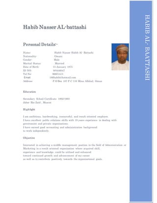 Habib Nasser AL-battashi
Personal Details:-
Name: Habib Nasser Habib Al- Battashi
Nationality: Omani
Gender: Male
Marital Status: Married
Date of Birth: 15 January 1975
ID NO: 9/0446047
Tel No: 96601413
Email: 166habib@hotmail.com
Address: P.O Box 107 P.C 116 Mina Alfahal, Oman
Education
Secondary School Certificate 1992/1993
Jaber Bin Zaid , Muscat
Highlight
I am ambitious, hardworking, resourceful, and result oriented employee.
I have excellent public relations skills with 19 years experience in dealing with
government and private organizations.
I have earned good accounting and administration background
to work independently.
Objective
Interested in achieving a middle management position in the field of Administration or
Marketing in a result oriented organization where acquired skill,
experience and knowledge could be utilized and enhanced
toward continued growth and advancement of my career
as well as to contribute positively towards the organizational goals.
HABIBAL-BAATTASHI
[Typeyouraddress][Typeyourphonenumber][Typeyoure-mailaddress]
HABIBAL-BAATTASHI
 