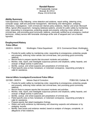 Randall Rasner
810 Freelandville Avenue
Bicknell, IN 47512
Phone: 812-910-0146
Ability Summary
Vast experience in the following: crime detection and solutions, report writing, deterring crime,
computer usage, staff and personnel management, interviewing and interrogation, analyzing
information, investigations - both criminal and internal policy violations, Internet and email, Microsoft
Office, typical office equipment, managing database systems, provide for public safety by maintaining
order, responding to emergencies, protecting people and property, enforcing motor vehicle and
criminal laws, and promoting good community relations, previously certified as an emergency medical
technician, military service with honorable discharge at the rank of sergeant and I am a trained
hypnotist.
Employment History
Police Officer
05/2014 - 02/2016 Worthington Police Department 20 S. Commercial Street, Worthington,
IN
 Provide for public safety by maintaining order, responding to emergencies, protecting people
and property, enforcing motor vehicle and criminal laws, and promoting good community
relations.
 Record facts to prepare reports that document incidents and activities.
 Monitor, note, report, and investigate suspicious persons and situations, safety hazards, and
unusual or illegal activity in patrol area.
 Identify, pursue, and arrest suspects and perpetrators of criminal acts.
 Patrol specific area on foot, horseback, or motorized conveyance, responding promptly to
calls for assistance.
Internal Affairs Investigator/Correctional Police Officer
03/1995 - 06/2014 Indiana Dept of Correction POBX 500, Carlisle, IN
 Provide for public safety by maintaining order, responding to emergencies, protecting people
and property, enforcing motor vehicle and criminal laws, and promoting good community
relations.
 Record facts to prepare reports that document incidents and activities.
 Monitor, note, report, and investigate suspicious persons and situations, safety hazards, and
unusual or illegal activity in patrol area.
 Identify, pursue, and arrest suspects and perpetrators of criminal acts.
 Patrol specific area on foot, horseback, or motorized conveyance, responding promptly to
calls for assistance.
 Prepare reports that detail investigation findings.
 Obtain and verify evidence by interviewing and observing suspects and witnesses or by
analyzing records.
 Identify case issues and evidence needed, based on analysis of charges, complaints, or
allegations of law violations.
 