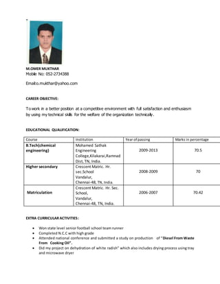 M.OMER MUKTHAR
Mobile No: 052-2734388
Email:o.mukthar@yahoo.com
CAREER OBJECTIVE:
To work in a better position at a competitive environment with full satisfaction and enthusiasm
by using my technical skills for the welfare of the organization technically.
EDUCATIONAL QUALIFICATION:
Course Institution Year of passing Marks in percentage
B.Tech(chemical
engineering)
Mohamed Sathak
Engineering
College,Kilakarai,Ramnad
Dist, TN, India.
2009-2013 70.5
Higher secondary Crescent Matric. Hr.
sec.School
Vandalur,
Chennai-48, TN, India.
2008-2009 70
Matriculation
Crescent Matric. Hr. Sec.
School,
Vandalur,
Chennai-48, TN, India.
2006-2007 70.42
EXTRA CURRICULAR ACTIVITIES:
 Won state level senior football school team runner
 Completed N.C.C with high grade
 Attended national conference and submitted a study on production of “Diesel From Waste
From Cooking Oil”.
 Did my project on dehydration of white radish” which also includes drying process using tray
and microwave dryer
 