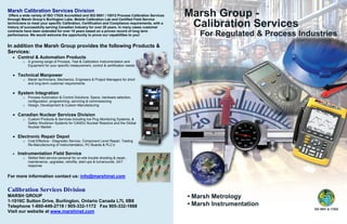 Marsh Calibration Services Division
Offers a wide variety of ISO 17025 Accredited and ISO 9001 / 10012 Process Calibration Services
through Marsh Group’s Burlington Labs, Mobile Calibration Lab and Certified Field Service
technicians to meet your specific Calibration, Certification and Compliance requirements, with a
history of successfully serving Canadian Industry for over 20 years. In many cases customer
contracts have been extended for over 10 years based on a proven record of long term
performance. We would welcome the opportunity to prove our capabilities to you!
In addition the Marsh Group provides the following Products &
Services:
• Control & Automation Products
o A growing range of Process, Test & Calibration Instrumentation and
Equipment for your specific measurement, control & certification needs
• Technical Manpower
o Marsh technicians, Mechanics, Engineers & Project Managers for short
and long-term customer requirements
• System Integration
o Process Automation & Control Solutions: Specs, hardware selection,
configuration, programming, servicing & commissioning
o Design, Development & Custom Manufacturing
• Canadian Nuclear Services Division
o Custom Products & Services including Ice Plug Monitoring Systems, &
Safety Shutdown Systems for CANDU Nuclear Reactors and the Global
Nuclear Market
• Electronic Repair Depot
o Cost Effective - Diagnostic Service, Component Level Repair, Testing
Re-Manufacturing of Instrumentation, PC Boards & PLC’s
• Instrumentation Field Service
o Skilled field service personal for on-site trouble shooting & repair,
maintenance, upgrades, retrofits, start-ups & turnarounds. 24/7
response
For more information contact us: info@marshinst.com
Calibration Services Division
MARSH GROUP
1-1016C Sutton Drive, Burlington, Ontario Canada L7L 6B8
Telephone 1-800-449-2719 / 905-332-1172 Fax 905-332-1668
Visit our website at www.marshinst.com
 