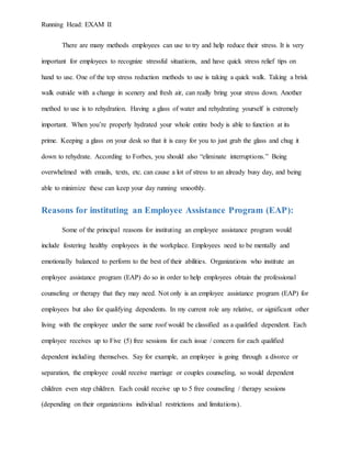 Running Head: EXAM II
There are many methods employees can use to try and help reduce their stress. It is very
important for employees to recognize stressful situations, and have quick stress relief tips on
hand to use. One of the top stress reduction methods to use is taking a quick walk. Taking a brisk
walk outside with a change in scenery and fresh air, can really bring your stress down. Another
method to use is to rehydration. Having a glass of water and rehydrating yourself is extremely
important. When you’re properly hydrated your whole entire body is able to function at its
prime. Keeping a glass on your desk so that it is easy for you to just grab the glass and chug it
down to rehydrate. According to Forbes, you should also “eliminate interruptions.” Being
overwhelmed with emails, texts, etc. can cause a lot of stress to an already busy day, and being
able to minimize these can keep your day running smoothly.
Reasons for instituting an Employee Assistance Program (EAP):
Some of the principal reasons for instituting an employee assistance program would
include fostering healthy employees in the workplace. Employees need to be mentally and
emotionally balanced to perform to the best of their abilities. Organizations who institute an
employee assistance program (EAP) do so in order to help employees obtain the professional
counseling or therapy that they may need. Not only is an employee assistance program (EAP) for
employees but also for qualifying dependents. In my current role any relative, or significant other
living with the employee under the same roof would be classified as a qualified dependent. Each
employee receives up to Five (5) free sessions for each issue / concern for each qualified
dependent including themselves. Say for example, an employee is going through a divorce or
separation, the employee could receive marriage or couples counseling, so would dependent
children even step children. Each could receive up to 5 free counseling / therapy sessions
(depending on their organizations individual restrictions and limitations).
 