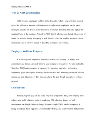 Running Head: EXAM II
Why is AIDS problematic?
AIDS presents a particular problem for the hospitality industry due to the fact we are in
the service of business industry. AIDS threatens the safety of the employees and the guests.
Employers can also risk loss of money from leave of absence. Then they must also replace that
additional labor in the meantime. Not only is AIDS directly affecting cost through labor, word of
mouth can severely damage a company as well. Whether or not the problem was taken care of
immediately and no one was harmed in the public, a business can be ruined.
Employee Wellness Program
It is very important to promote workplace wellness in a company. A healthy work
environment and lifestyle can really improve your company’s productivity. As listed in Healthy
Workforce 2010 health promotion is important for “attracting superlative workers in a
competitive global marketplace; reducing absenteeism/lost time; improving on-the-job decision-
making and time utilization….” Etc. You can achieve this goal through an employee wellness
program.
Components
In these programs you can find some very basic components. First, your company needs
to have good health education ready for employees. This education focuses on “skill
development and lifestyle behavior change” (Healthy People 2010). Another component is
having a company that is supportive of your healthy lifestyle, and an environment that promotes
 
