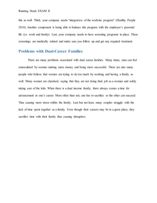 Running Head: EXAM II
this as well. Third, your company needs “integration of the worksite program” (Healthy People
2010). Another component is being able to balance this program with the employee’s personal
life (i.e. work and family). Last, your company needs to have screening programs in place. These
screenings are medically related and make sure you follow up and get any required treatment.
Problems with Dual-Career Families
There are many problems associated with dual career families. Many times, men can feel
emasculated by woman making more money and being more successful. There are also many
people who believe that women are trying to do too much by working and having a family as
well. Many women are chastised, saying that they are not doing their job as a woman and solely
taking care of the kids. When there is a dual income family, there always comes a time for
advancement in one’s career. More often than not, one has to sacrifice so the other can succeed.
Thus causing more stress within the family. Last but not least, many couples struggle with the
lack of time spent together as a family. Even though their careers may be in a great place, they
sacrifice time with their family thus causing disruption.
 
