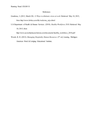 Running Head: EXAM II
References
Goudreau, J. (2013, March 20). 12 Ways to eliminate stress at work. Retrieved May 10, 2015,
from http://www.forbes.com/fdc/welcome_mjx.shtml
U.S Department of Health & Human Services. (2010). Healthy Workforce 2010. Retrieved May
10, 2015, from
http://www.acsworkplacesolutions.com/documents/healthy_workforce_2010.pdf
Woods. R. H. (2012). Managing Hospitality Human Resources (5th ed), Lansing, Michigan:
American Hotel & Lodging Educational Institute.
 