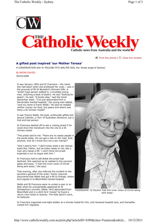 Print this article | Close this window
A gifted poet inspired ‘our Mother Teresa’
A CONVERSATION with Sr PAULINE FITZ-WALTER SGS, the ‘street angel of Sydney’
By BRIAN DAVIES
30/03/2008
It was January 1965 and Sr Francisca – the name
she had taken when she professed her vows – was in
the grounds of Mt St Benedict’s Pennant Hills. A
‘street’-type person walked in, a troubled young
man, clutching a book of poetry. He was “looking for
peace”, he said. “A lovely idea,” said the Good
Samaritan sister. “I’ve just absconded from a
Parramatta mental hospital,” the young man added,
“and my name is Frank Webb.” He said he needed
neither money nor food, but peace and where was
there a St Vinnies’ hostel?
It was Francis Webb, the poet, profoundly gifted and
devout Catholic, a ‘lion’ of Australian literature, but a
frail and lost person.
Sr Francisca dashed off to ask a visiting priest if he
could drive the mendicant into the city to a St
Vinnies hostel.
“The priest said to me: ‘There are no needy people in
the world today. He can get a ride on the road. And,
anyhow, how do I know he’s not a sex maniac?’
“And I said to him: ‘I don’t know what a sex maniac
looks like, Father, but he looks needy to me, like a
man who needs a lift.’ I don’t think the priest
expected a nun to argue with him.”
Sr Francisca had to tell Webb the priest had
declined. She watched as he walked to the convent
gates and away. “I had this inner vision of Christ
being sent away,” she says.
That evening, after she referred the incident to the
secretary-general of the order, frantic inquiries
discovered that Webb had got a lift to Orange, where
he’d signed in to Bloomfield mental hospital.
Webb and St Francisca were re-united a year or so
later when he unexpectedly appeared at St
Scholastica’s convent, Glebe. He’d absconded from
Bloomfield and in a shirt he’d ‘nicked’ he found a
return train ticket to Sydney. The Holy Spirit’s work,
he believed.
Sr Francisca organised overnight shelter at a Vinnies hostel for him, and renewed hospital care, and thereafter
visited him regularly.
FRIENDSHIP: Sr Pauline ‘had this inner vision of Christ being
sent away’.
Page 1 of 3The Catholic Weekly - Sydney
10/12/2011http://www.catholicweekly.com.au/print.php?articleID=4309&class=Features&subcla...
 