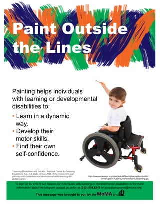Paint Outside
the Lines
https://www.extension.org/sites/default/files/styles/medium/public/
white%20boy%20in%20wheelchair%20painting.jpg
“Learning Disabilities and the Arts.” National Center for Learning
Disabilities. N.p., n.d. Web. 10 Nov. 2014. <http://www.ncld.org/
parents-child-disabilities/social-emotional-skills/learning-dis-
abilities-arts>.
Painting helps individuals
with learning or developmental
disabilities to:
• Learn in a dynamic 	
way.
• Develop their
motor skills.
• Find their own 	 	
self-confidence.
To sign up for one of our classes for individuals with learning or developmental disabilities or for more
information about the program contact us today at (212) 408.6347 or accessprograms@moma.org.
This message was brought to you by the .and
 