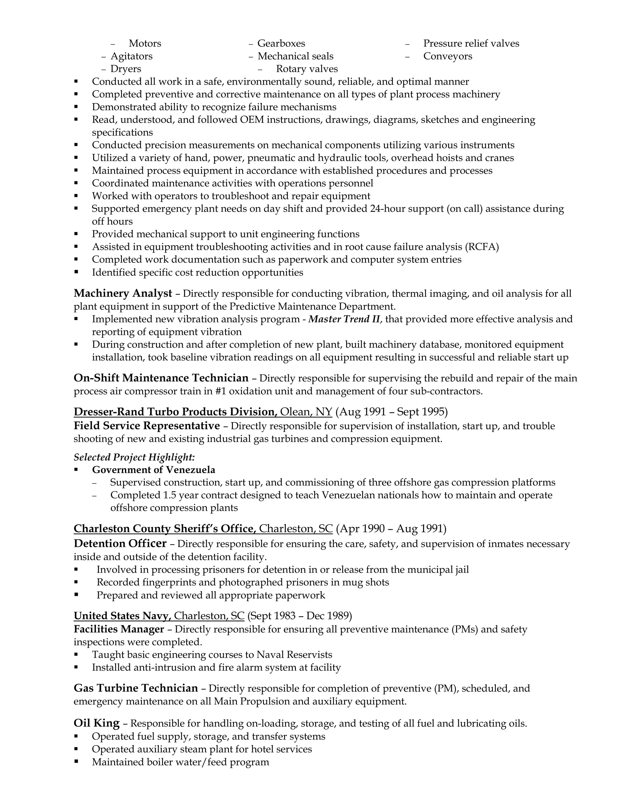 − Motors
− Agitators
− Dryers
− Gearboxes
− Mechanical seals
− Rotary valves
− Pressure relief valves
− Conveyors
 Conducted all work in a safe, environmentally sound, reliable, and optimal manner
 Completed preventive and corrective maintenance on all types of plant process machinery
 Demonstrated ability to recognize failure mechanisms
 Read, understood, and followed OEM instructions, drawings, diagrams, sketches and engineering
specifications
 Conducted precision measurements on mechanical components utilizing various instruments
 Utilized a variety of hand, power, pneumatic and hydraulic tools, overhead hoists and cranes
 Maintained process equipment in accordance with established procedures and processes
 Coordinated maintenance activities with operations personnel
 Worked with operators to troubleshoot and repair equipment
 Supported emergency plant needs on day shift and provided 24-hour support (on call) assistance during
off hours
 Provided mechanical support to unit engineering functions
 Assisted in equipment troubleshooting activities and in root cause failure analysis (RCFA)
 Completed work documentation such as paperwork and computer system entries
 Identified specific cost reduction opportunities
Machinery Analyst – Directly responsible for conducting vibration, thermal imaging, and oil analysis for all
plant equipment in support of the Predictive Maintenance Department.
 Implemented new vibration analysis program - Master Trend II, that provided more effective analysis and
reporting of equipment vibration
 During construction and after completion of new plant, built machinery database, monitored equipment
installation, took baseline vibration readings on all equipment resulting in successful and reliable start up
On-Shift Maintenance Technician – Directly responsible for supervising the rebuild and repair of the main
process air compressor train in #1 oxidation unit and management of four sub-contractors.
Dresser-Rand Turbo Products Division, Olean, NY (Aug 1991 – Sept 1995)
Field Service Representative – Directly responsible for supervision of installation, start up, and trouble
shooting of new and existing industrial gas turbines and compression equipment.
Selected Project Highlight:
 Government of Venezuela
− Supervised construction, start up, and commissioning of three offshore gas compression platforms
− Completed 1.5 year contract designed to teach Venezuelan nationals how to maintain and operate
offshore compression plants
Charleston County Sheriff’s Office, Charleston, SC (Apr 1990 – Aug 1991)
Detention Officer – Directly responsible for ensuring the care, safety, and supervision of inmates necessary
inside and outside of the detention facility.
 Involved in processing prisoners for detention in or release from the municipal jail
 Recorded fingerprints and photographed prisoners in mug shots
 Prepared and reviewed all appropriate paperwork
United States Navy, Charleston, SC (Sept 1983 – Dec 1989)
Facilities Manager – Directly responsible for ensuring all preventive maintenance (PMs) and safety
inspections were completed.
 Taught basic engineering courses to Naval Reservists
 Installed anti-intrusion and fire alarm system at facility
Gas Turbine Technician – Directly responsible for completion of preventive (PM), scheduled, and
emergency maintenance on all Main Propulsion and auxiliary equipment.
Oil King – Responsible for handling on-loading, storage, and testing of all fuel and lubricating oils.
 Operated fuel supply, storage, and transfer systems
 Operated auxiliary steam plant for hotel services
 Maintained boiler water/feed program
 