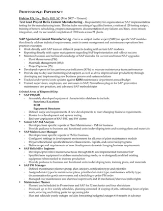 PROFESSIONAL EXPERIENCE
Holcim US, Inc., Holly Hill, SC (Mar 2007 – Present)
Test Lead Project Helix Cement Manufacturing – Responsibility for organization of SAP implementation
testing for the manufacturing team. This includes recruiting of qualified testers, creation of 128 testing scripts ,
training of testers, scheduling, progress management, documentation of any failures and fixes, cross stream
integration, and the successful completion of 1703 tests across 22 plants.
SAP Specialist Cement Manufacturing – Serve as subject matter expert (SME) on specific SAP modules
that directly address technical requirements, assist in asset management and maintenance operations best
practices execution.
 Work directly with SAP team on different projects dealing with certain SAP modules
 Reporting directly with upper management regarding SAP implementation and roll out success
 Maintain business and technical knowledge of SAP modules for current and future SAP upgrades:
- Plant Maintenance (PM)
- Materials Management (MM)
- Project Systems (PS)
 Developed reports for key performance indicators (KPIs) to measure maintenance team performance
 Provide day-to-day user mentoring and support, as well as drive improved user productivity through
developing and implementing new business process and system solutions
 Tracked and reported costs updates against $20M maintenance department annual budget
 Trained supervisors, employees, and end-users in SAP, Prometheus plug-in for SAP, preventive
maintenance best practices, and advanced SAP methodologies
Selected Areas of Responsibility:
 SAP PM/MM
- Accurately developed equipment characteristics database to include:
Functional Locations
BOM
Equipment Structures
- Defined scope and requirements of new developments to meet changing business requirements
- Master data development and system testing
- End-user application of SAP PRD and BW clients
 Senior SAP PM Analysis
- Developed user specific reports in Plant Maintenance - PM for business
- Provide guidance to business and functional units in developing tests and training plans and materials
 SAP Maintenance Manager
- Developed user specific reports in PM for business
- Configured settings in development environment for all areas of plant maintenance module
- Prepared functional specifications for enhancements, reports, and conversion programs
- Define scope and requirements of new developments to meet changing business requirements
 SAP Reliability Engineer
- Developed preventive maintenance tasks through RCM and implemented them into SAP
- Specified new equipment to address manufacturing needs, or re-designed/modified existing
equipment when needed to increase production
- Provide guidance to business and functional units in developing tests, training plans, and materials
 SAP PM Manager
- Defined maintenance planner group, plan category, notification type and priorities
- Assigned order types to maintenance plans, priorities for order type, maintenance activity type,
documentation for goods movements and scheduling type for PM order
- Managed four maintenance and electrical supervisors and 25 mechanical/electrical millwrights
 Maintenance Planner
- Planned and scheduled in Prometheus and SAP for 32 mechanics and four electricians
- Produced up to five weekly schedules, planning consisted of scoping of jobs, estimating hours of plan
work, ordering and kitting parts for upcoming jobs
- Plan and schedule yearly outages on kilns forecasting budgeted outages 6-8 months in advance
 